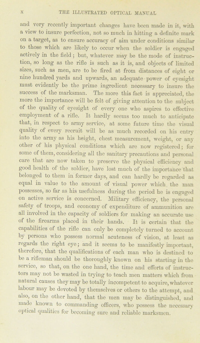 and very recently important changes have been made in it. with a view to insure perfection, not so much in Jutting a definite mark on a target, as to ensure accuracy of aim under conditions similar to those which are likely to occur when the soldier is engaged actively in the field; but, whatever may be the mode of instruc- tion, so long as the rifle is such as it is, and objects of limited sizes, such as men, are to be fired at from distances of eight or nine hundred yards and upwards, an adequate ■ power of eyesight must evidently be the prime ingredient necessary to insure the success of the marksman. The more this fact is appreciated, the more the importance will be felt of giving attention to the subject of the quality of eyesight of every one who aspires to effective employment of a rifle. It hardly seems too much to anticipate that, in respect to army service, at some future time the visual quality of every x'ecruit will be as much recorded on his entry into the army as his height, chest measurement, weight, or any other of his physical conditions which are now registered; for some of them, considering all the sanitary precautions and personal care that are now taken to preserve the physical efficiencv and good health of the soldier, have lost much of the importance that belonged to them in former days, and can hardly be regarded as equal in value to the amount of visual power which, the man possesses, so far as his usefulness during the period he is engaged on active service is concerned. Military efficiency, the personal safety of troops, and economy of expenditure of ammunition are all involved in the capacity of soldiers for making an accurate use of the firearms placed in their hands. It is certain that the capabilities of the rifle can only be completely turned to account by persons who possess normal acuteness of vision, at least as regards the right eye; and it seems to be manifestly important, therefore, that the qualifications of each man who is destined to be a rifleman should be thoroughly known on his starting in the service, so that, on the one hand, the time and efforts of instruc- tors may not be wasted in trying to teach men matters which from natural causes they may be totally incompetent to acquire, whatever labour may be devoted by themselves or others to the attempt, and also, on the other hand, that the men may be distinguished, and made known to commanding officers, who possess the necessary optical qualities for becoming sure and reliable marksmen.