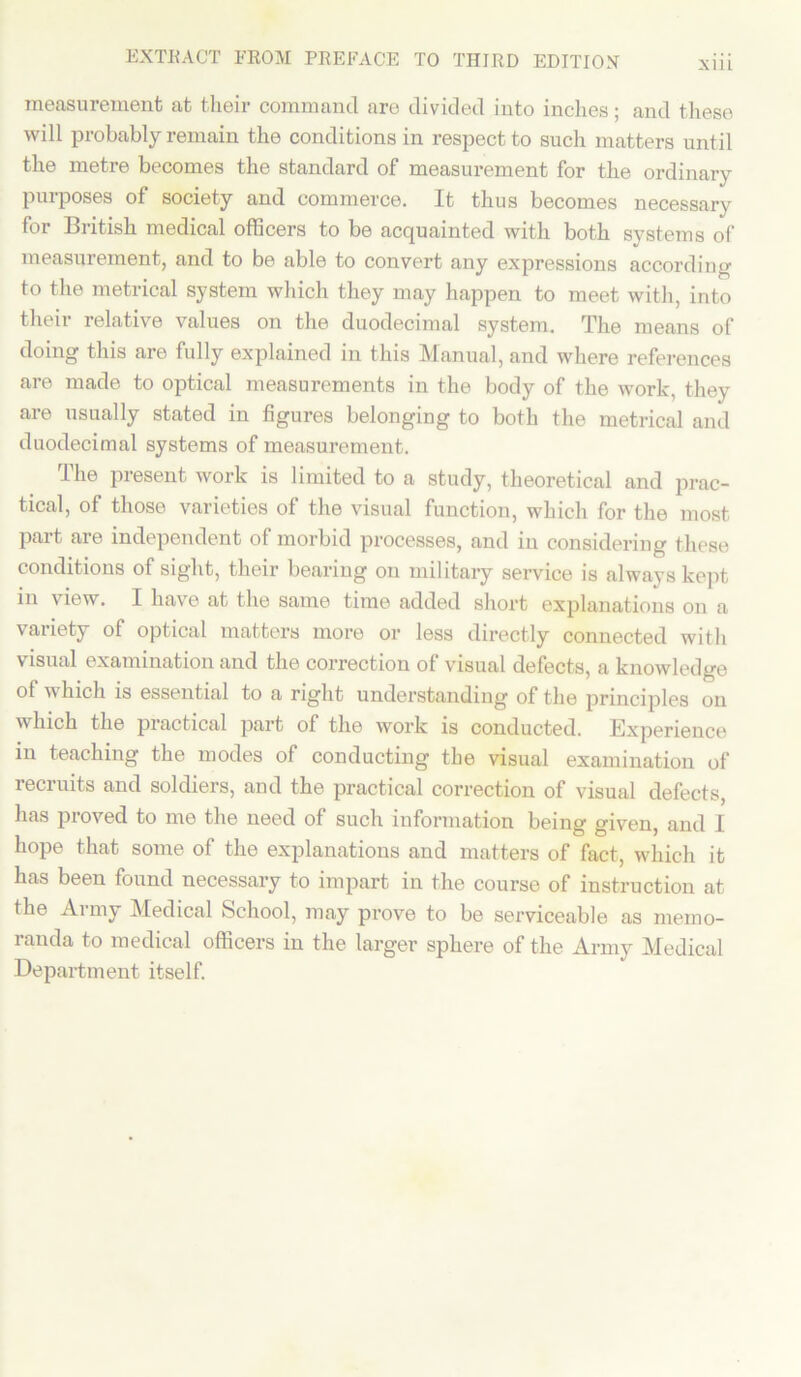 xm measurement at their command are divided into inches; and these will probably remain the conditions in respect to such matters until the metre becomes the standard of measurement for the ordinary purposes of society and commerce. It thus becomes necessary for British medical officers to be acquainted with both systems of measurement, and to be able to convert any expressions according to the metrical system which they may happen to meet with, into their relative values on the duodecimal system. The means of doing this are fully explained in this Manual, and where references are made to optical measurements in the body of the work, they are usually stated in figures belonging to both the metrical and duodecimal systems of measurement. The present work is limited to a study, theoretical and prac- tical, of those varieties of the visual function, which for the most part are independent of morbid processes, and in considering these conditions of sight, their bearing on military service is always kept in view. I have at the same time added short explanations on a variety of optical matters more or less directly connected with visual examination and the correction of visual defects, a knowledge of which is essential to a right understanding of the principles on which the practical part of the work is conducted. Experience in teaching the modes of conducting the visual examination of recruits and soldiers, and the practical correction of visual defects, has proved to me the need of such information being given, and I hope that some of the explanations and matters of fact, which it has been found necessary to impart in the course of instruction at the Army Medical School, may prove to be serviceable as memo- randa to medical officers in the larger sphere of the Army Medical Department itself.