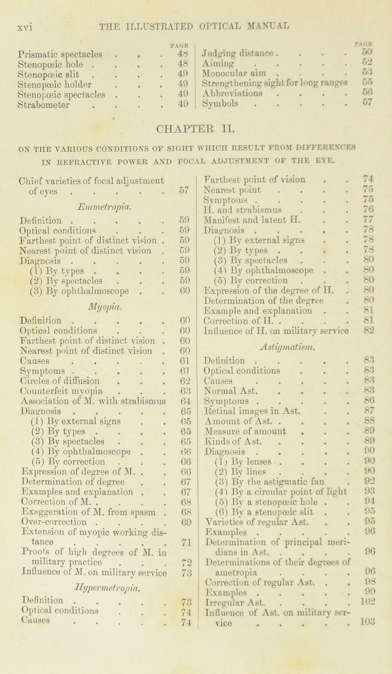 Prismatic spectacles Stenopceic bole . Stenopoeic slit Stenopoeic holder Stenopceic spectacles Strabometer PA OK 48 48 4!) 40 49 40 Judging distance. Aiming Monocular aim .... Strengthening sight for long ranges Abbreviations . Symbols PACK 50 52 bb m 57 CHAPTER II. ON THE VARIOUS CONDITIONS OF SIGHT WHICH RESULT FROM DIFFERENCES IN REFRACTIVE POWER AND FOCAL ADJUSTMENT OF THE EYE. Chief varieties of focal adjustment of eyes ..... 57 Emmetropia. Definition . . . . .50 Optical conditions ... 69 Farthest point of distinct vision . 59 Nearest point of distinct vision . 59 Diagnosis ..... 59 (1) By types .... 59 (2) By spectacles ... 59 (3) By ophthalmoscope . . 60 Myopia. Definition 60 Optical conditions ... 60 Farthest point of distinct vision . 60 Nearest point of distinct vision . 60 Causes 61 Symptoms . . . . .61 Circles of diffusion ... 62 Counterfeit myopia . . .63 Association of M. with strabismus 64 Diasrnosis . . . . . 65 (1) By external signs . . 65 (2) By types . . . .65 (3) By spectacles . . .65 (4) By ophthalmoscope . . 66 (5) By correction ... 66 Expression of degree of M. . . 66 Determination of degree . . 67 Examples and explanation . . 67 Correction of M 68 Exaggeration of M. from spasm . 68 Over-correction .... 69 Extension of mvopic working dis- tance 71 Proof's of high degrees of M. in military practice ... 72 Influence of M. on military service 73 Uypcnneivopia. Definition 73 Optical conditions ... 74 Causes 74 Farthest point of vision . . 74 Nearest point . . . .75 Symptoms ..... 75 II. and strabismus ... 76 Manifest and latent H. . . 77 Diagnosis 78 (1) By external signs . . 78 (2) By types .... 78 (3) By spectacles ... 80 (41 By ophthalmoscope . . 80 (5) By correction ... 80 Expression of the degree of II. . 80 Determination of the degree . 80 Example and explanation . . 81 Correction of II 81 Influence of II. on military service 82 Astigmatism. Definition 83 Optical conditions . . . 83 Causes 83 Normal Ast 83 Symptoms 86 Retinal images in Ast. . . 87 Amount of Ast 88 Measure of amount ... 89 Kinds of Ast 89 Diagnosis 90 (1) By lenses .... 90 (2) By lines .... 90 (3) By the astigmatic fan . 92 (4) By a circular point of light 93 (5) By a stenopceic hole . . 94 (6) By a stenopceic slit . . 95 Varieties of regular Ast. . . 95 Examples 96 Determination of principal meri- dians in Ast 96 Determinations of their degrees of ametropia .... 96 Correction of regular Ast. . . 98 Examples 99 Irregular Ast 162 Influence of Ast. on military ser- vice 103