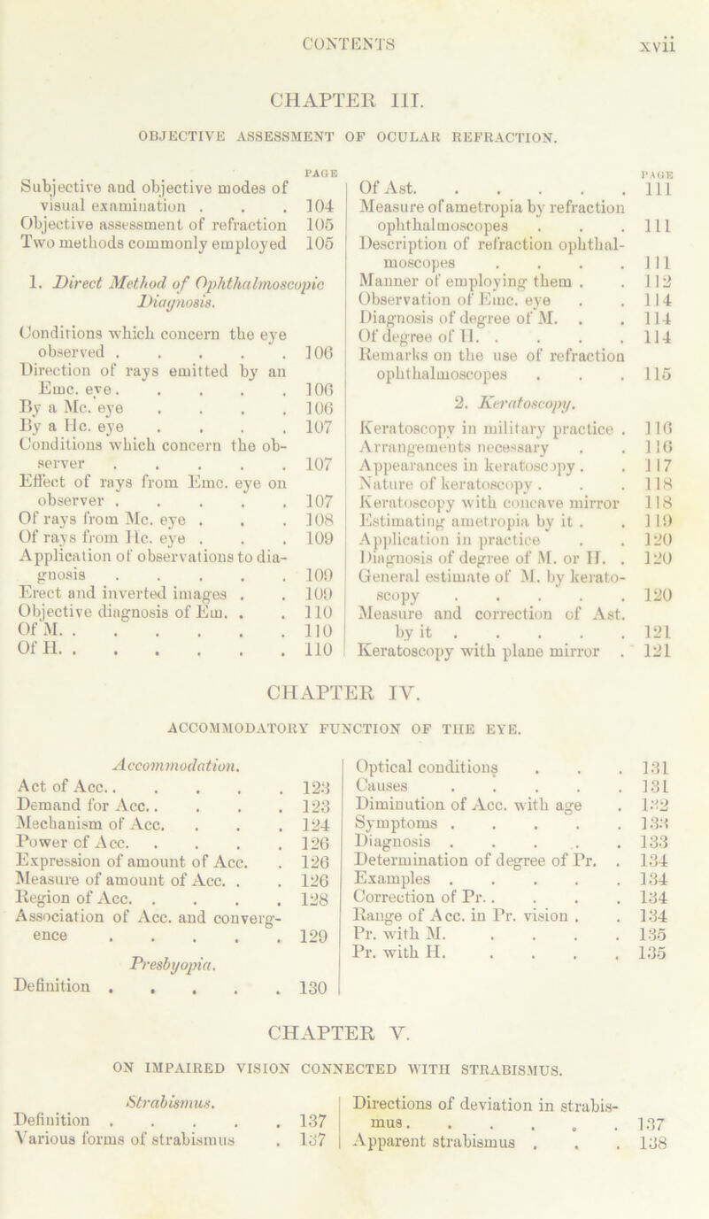 CHAPTER III. OBJECTIVE ASSESSMENT OF OCULAR REFRACTION. PAGE Subjective aud objective modes of visual examination . . .104 Objective assessment of refraction 105 Two methods commonly employed 105 1. Direct Method of Ophthalmoscopic Diagnosis. Conditions which concern the eye observed . . . . .106 Direction of rays emitted by an Emc. eye 100 By a Me. eye . . . .106 By a He. eye .... 107 Conditions which concern the ob- server 107 Effect of rays from Emc. eye on observer . . . . .107 Of rays from Me. eye . . .108 Of rays from He. eye . . . 109 Application of observations to dia- gnosis 109 Erect and inverted images . . 109 Objective diagnosis of Em. . .110 Of M 110 Of H 110 OfAst Ill Measure of ametropia by7 refraction ophthalmoscopes . . .111 Description of refraction ophthal- moscopes . . . .Ill Manner of employing them . . 112 Observation of Emc. eye . . 114 Diagnosis of degree of M. .114 Of degree of 11. . . . .114 Remarks on the use of refraction ophthalmoscopes . . .115 2. Keratoscopy. Keratoscopy in military practice . 116 Arrangements necessary . . 116 Appearances in keratoscopy . .117 Nature of keratoscopy . . . 118 Keratoscopy with concave mirror 118 Estimating ametropia by it . . 119 Application in practice . .120 Diagnosis of degree of M. or II. . 120 General estimate of M. by kerato- scopy 120 Measure and correction of Ast. by it 121 Keratoscopy with plane mirror . 121 CHAPTER IV. ACCOMMODATORY FUNCTION OF THE EYE. Accommodation. Act of Acc...... 123 Demand for Acc..... 123 Mechanism of Acc. 124 Power of Acc. .... 126 Expression of amount of Acc. 126 Measure of amount of Acc. . 126 Region of Acc. .... Association of Acc. and converg- 128 ence 129 Presbyopia. Definition ..... 130 Optical conditions . 131 Causes .... . 131 Diminution of Acc. with age . 132 Symptoms .... . 133 Diagnosis . . . . 133 Determination of degree of Pr. . 134 Examples .... . 134 Correction of Pr.. . 134 Range of A cc. in Pr. vision . . 134 Pr. with M. . 135 Pr. with H. ... . 135 CHAPTER V. ON IMPAIRED VISION CONNECTED WITH STRABISMUS. Strabismus. Definition . Various forms of strabismus Directions of deviation in strabis- 137 mus. . . . , .137 137 Apparent strabismus . . .138