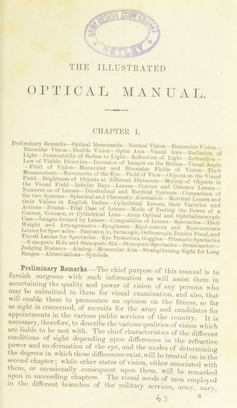 THE ILLUSTRATED OPTICAL M A N U A L. CHAPTER I. Preliminary Remarks—Optical Memoranda- Normal Vision—Monocular Vision— Binocular Vision—Double Vision—Optic Axis—Visual Axis-Radiation of Light—I ermeability of Bodies to Light—Reflection of Light—Refraction - La'y. f. VisibleDirection-Inversion of Images on the Retina—Visual Amde -Iield of \ision—Monocular and Binocular Fields of Vision-Their Measurement-Movements of the Eye-Field of View-Objects on the Visual Leld-Brightness °f Objects at different Distances—Motion of Objects in the Visual I 'eld—Infinite Rays—Lenses—Convex and Concave lenses— Numeration of Lenses—Duodecimal and Metrical Systems—Comparison of the two Systems—Spherical and Chromatic Aberration Metrical Lenses and their Values in English Inches-.Cylindrical Lenses, their Varieties and Actions Prisms—Trial Case of Lenses—Mode of Testing the Power of a Convex Concave, or Cylindrical Lens—Army Optical and Ophthalmoscopic w , UfIma^8 1A°rmed by Lenses—Composition of Lenses—Spectacles—Their Weight asd Arrangemenls-Eyeglasses-Equi-convex and Equi-concave Lenses for Spec acles—Pantoscot ic, Penscopie, Orthoscopic, Duplex Focal and Tinted Lenses for Spectacles Eye Protectors, Goggles—Prismatic Spectacles —S'enopceic Hole and Stenopceic Slit-Stenopaiicfpectacl^SiiC^- Judging Distance—Aiming—Monocular Aim—Strengthening Sight for Long Ranges-Abbreviations— Symbols. g e s Preliminary Remarks.—The chief purpose of this manual is to furnish surgeons with such information as will assist them in ascertaining the quality and power of vision of any persons who may be submitted to them for visual examination, and also, that will enable them to prouounce an opinion on the fitness so far as sight is concerned, of recruits for the army and candidates for appointments in the various public services of the country. It is necessary, therefore, to describe the various qualities of vision which are liable to be met with. The chief characteristics of the different conditions of sight depending upon differences in the refractive power and conformation of the eye, and the modes of determining the degrees m which these differences exist, will be treated on in the second chapter; while other states of vision, either associated with them, or occasionally consequent upon them, will be remarked upon m succeeding chapters. The visual needs of men employed m the different branches of the military services, army, navy, 43