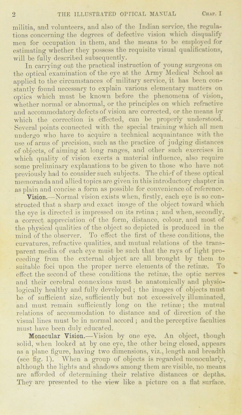 militia, and volunteers, and also of the Indian service, the regula- tions concerning the degrees of defective vision which disqualify men for occupation in them, and the means to he employed for estimating whether they possess the requisite visual qualifications, will be fully described subsequently. In carrying out the practical instruction of young surgeons on the optical examination of the eye at the Army Medical School as applied to the circumstances of military service, it has been con- stantly found necessary to explain various elementary matters on optics which must be known before the phenomena of vision, whether normal or abnormal, or the principles on which refractive ancl accommodatory defects of vision are corrected, or the means by which the correction is effected, can be properly understood. Several points connected with the special training which all men undergo who have to acquire a technical acquaintance with the use of arms of precision, such as the practice of judging distances of objects, of aiming at long ranges, and other such exercises in which quality of vision exerts a material influence, also require some preliminary explanations to be given to those who have not previously had to consider such subjects. The chief of these optical memoranda and allied topics are given in this introductory chapter in as plain and concise a form as possible for convenience of reference. Vision.—Normal vision exists when, firstly, each eye is so con- structed that a sharp and exact image of the object toward which the eye is directed is impressed on its retina ; and when, secondly, a correct appreciation of the form, distance, colour, and most of the physical qualities of the object so depicted is produced in the mind of the observer. To effect the first of these conditions, the Curvatures, refractive qualities, and mutual relations of the trans- parent media of each eye must be such that the rays of light pro- ceeding from the external object are all brought by them to suitable foci upon the proper nerve elements of the retina?. To effect the second of these conditions the retina?, the optic nerves and their cerebral connexions must be anatomically and physio- logically healthy and fully developed ; the images of objects must be of sufficient size, sufficiently but not excessively illuminated, and must remain sufficiently long on the retina?; the mutual relations of accommodation to distance and of direction of the visual lines must be in normal accord ; and the perceptive faculties must have been duly educated. Monocular Vision.—Vision by one eye. An object, though solid, when looked at by one eye, the other being closed, appears as a plane figure, having two dimensions, viz., length and breadth (see fig. 1). When a group of objects is regarded monocularly, although the lights and shadows among them are visible, no means are afforded of determining their relative distances or depths. They are presented to the view like a picture on a flat surface.