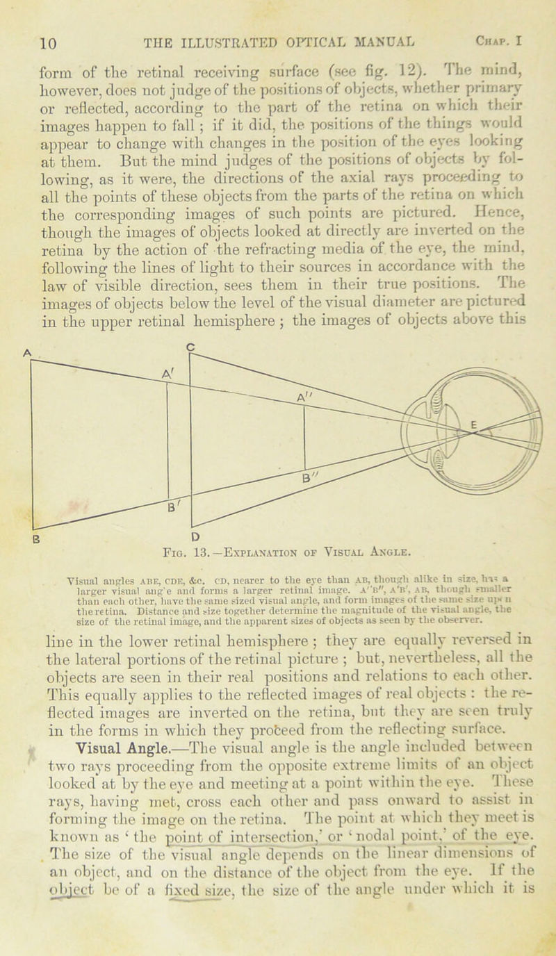 form of the retinal receiving surface (see fig. 12). 'I he mind, however, does not judge of the positions of objects, whether primary or reflected, according to the part of the retina on which their images happen to fall ; if it did, the positions of the things would appear to change with changes in the position of the eyes looking at them. But the mind judges of the positions of objects by fol- lowing, as it were, the directions of the axial rays proceeding to all the points of these objects from the parts of the retina on which the corresponding images of such points are pictured. Hence, though the images of objects looked at directly are inverted on the retina by the action of the refracting media of the eye, the mind, following the lines of light to their sources in accordance with the law of visible direction, sees them in their true positions. The images of objects below the level of the visual diameter are pictured in the upper retinal hemisphere ; the images of objects above this Visual angles abe, cdk, &e. cd, nearer to the eye than ab, though alike in size, ha* a larger visual ang’e and forms a larger retinal image. A',BW, a'b', ab, though smaller than each other, have the same sized visual angle, and form images of the same size ujx 11 the retina. Distance and size together determine the magnitude of the visual angle, the size of the retinal image, and the apparent sizes of objects as seen by the observer. line in the lower retinal hemisphere; they are equally reversed in the lateral portions of the retinal picture ; but, nevertheless, all the objects are seen in their real positions and relations to each other. This equally applies to the reflected images of real objects : the re- flected images are inverted on the retina, but they are seen truly in the forms in which they proceed from the reflecting surface. Visual Angle.—The visual angle is the angle included between two rays proceeding from the opposite extreme limits of an object looked at by the eye and meeting at a point within the eye. 1 hese rays, having met, cross each other and pass onward to assist in forming the image on the retina. rlhe point at which they meet is known as ‘ the pointy of intersection, or ‘nodal point, of the eye. The size of the visual angle depends on the linear dimensions of an object, and on the distance of the object from the eye. If the object be of a fixed size, the size of the angle under which it is