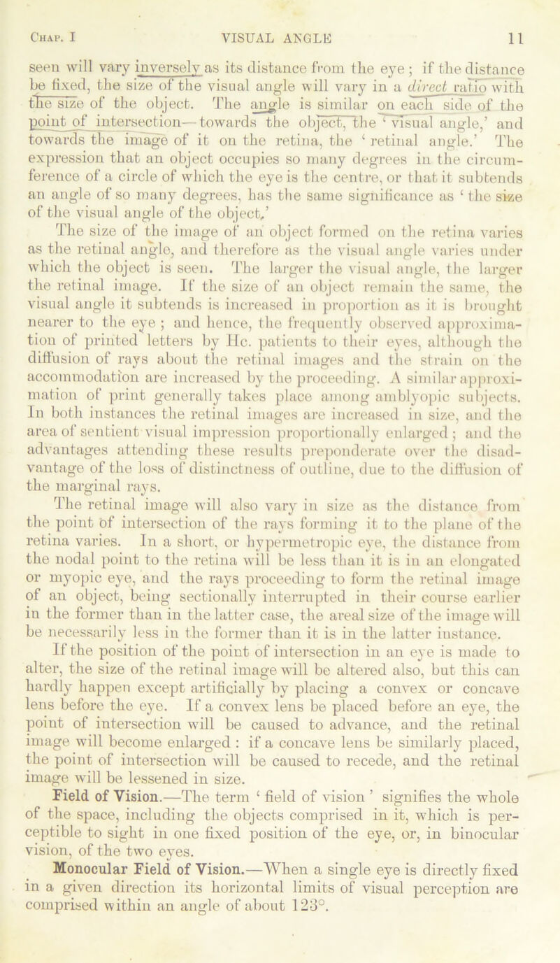 seen will vary inversely as its distance from the eye ; if the distance he fixed, the size of the visual angle will vary in a direct ratio with the size of the object. The angle is similar on each side of the point of intersection—towards the object, the'Wlsual angle,’ and towards the image of it on the retina, the ‘ retinal angle.’ The expression that an object occupies so many degrees in the circum- ference of a circle of which the eye is the centre, or that it subtends an angle of so many degrees, has the same significance as ‘ the size of the visual angle of the object,’ The size of the image of an object formed on the retina varies as the retinal angle, and therefore as the visual angle varies under which the object is seen. rl'he larger the visual angle, the larger the retinal image. It' the size of an object remain the same, the visual angle it subtends is increased in proportion as it is brought nearer to the eye ; and hence, the frequently observed approxima- tion of printed letters by He. patients to their eyes, although the diffusion of rays about the retinal images and the strain on the accommodation are increased by the proceeding. A similar approxi- mation of print generally takes place among amblyopic subjects. In both instances the retinal images are increased in size, and the area of sentient visual impression proportionally enlarged; and the advantages attending these results preponderate over the disad- vantage of the loss of distinctness of outline, due to the diffusion of the marginal rays. The retinal image will also vary in size as the distance from the point of intersection of the rays forming it to the plane of the retina varies. In a short, or hypermetropic eye, the distance from the nodal point to the retina will be less than it is in an elongated or myopic eye, and the rays proceeding to form the retinal image of an object, being sectionally interrupted in their course earlier in the former than in the latter case, the areal size of the image will be necessarily less in the former than it is in the latter instance. If the position of the point of intersection in an eye is made to alter, the size of the retinal image will be altered also, but this can hardly happen except artificially by placing a convex or concave lens before the eye. If a convex lens be placed before an eye, the point of intersection will be caused to advance, and the retinal image will become enlarged : if a concave lens be similarly placed, the point of intei’section will be caused to recede, and the retinal image will be lessened in size. Field of Vision.—The term ‘ field of vision ’ signifies the whole of the space, including the objects comprised in it, which is per- ceptible to sight in one fixed position of the eye, or, in binocular vision, of the two eyes. Monocular Field of Vision.—When a single eye is directly fixed in a given direction its horizontal limits of visual perception are comprised within an angle of about 123°.