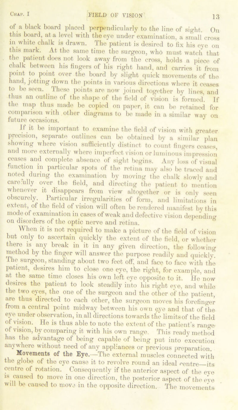 FIELD OF VISION . 13 of a black board placed perpendicularly to the line of sight. On this board, at a level with the eye under examination, a small cross in white chalk is drawn. The patient is desired to fix his eye on this mark. At the same time the surgeon, who must watch that the patient does not look away from the cross, holds a piece of chalk between his fingers of his right hand, and carries it from point to point over the board by slight quick movements of the hand, jotting down the points in various directions where it ceases to be seen. These points are now joined together by lines, and thus an outline of the shape of the field of vision is formed. If the map thus made be copied on paper, it can be retained for comparison with other diagrams to be made in a similar way on future occasions. If it be important to examine the field of vision with greater precision, separate outlines can be obtained by a similar plan showing where vision sufficiently distinct to count fingers ceases, and more externally where imperfect vision or luminous impression ceases and complete absence of sight begins. Any luss of visual function in particular spots of the retina may also be traced and noted during the examination by moving the chalk slowly and carerully over the field, and directing the patient to mention whenever it disappears from view altogether or is only seen obscurely. Particular irregularities of form, and limitations in extent, of the field of vision will often be rendered manifest by this mode of examination in cases of weak and defective vision depending on disorders of the optic nerve and retina. When it is not required to make a picture of the field of vision but only to ascertain quickly the extent of the field, or whether there is any break in it in any given direction, the following method by the finger will answer the purpose readily and quickh” Ihe surgeon, standing about two feet off. and face to face with the patient, desires him to close one eye, the right, for example, and at the same time closes his own left eye opposite to it. He now desires the patient to look steadily into his right eye, and while the two eyes, the one of the surgeon and the other of the patient, aie thus directed to each other, the surgeon moves his forefinger from a central point midway between his own eye and that of the eye under observation, in all directions towards the lira its of the field of vision. He is thus able to note the extent of the patient’s range of vision, by comparing it with his own range. This ready method has the advantage of being capable of being put into execution anywhere without need of any appliances or previous preparation. Movements of the Eye.—The external muscles connected with the globe of the eye cause it to revolve round an ideal centre its centre of rotation. . Consequently if the anterior aspect of the eve is caused to move in one direction, the posterior aspect of the eve will be caused to move in the opposite direction. The movements-