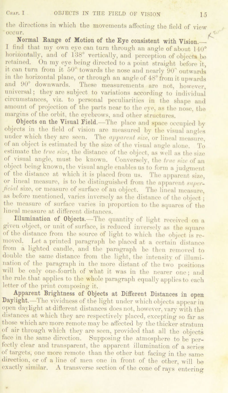 the directions in which the movements affecting the field of view occur. Normal Range of Motion of the Eye consistent with Vision. I find that my own eye can turn through an angle of about 140° horizontally, and of 138° vertically, and perception of objects be retained. On my eye being directed to a point straight before it, it can turn from it 50° towards the nose and nearly 9Cf outwards in the horizontal plane, or through an angle of 48° from it upwards and 90° downwards. These measurements are not, however, universal; they are subject to variations according to individual circumstances, viz. to personal peculiarities in the shape and amount of projection of the parts near to the eye, as the nose, the margins of the orbit, the eyebrows, and other structures. Objects on the Visual Field.—The place and space occupied by objects in the field of vision are measured by the visual angles under which they are seen. The apparent size, or lineal measure, of an object is estimated by the size of the visual angle alone. To estimate the true size, the distance of the object, as well as the size of visual angle, must be known. Conversely, the true size of an object being known, the visual angle enables us to form a judgment of the distance at which it is placed from us. The apparent size or lineal measure, is to be distinguished from the apparent super- ficial size, or measure of surface of an object. The lineal measure as before mentioned, varies inversely as the distance of the object ; the measure of surface varies in proportion to the squares of the lineal measure at different distances. Illumination of Objects.—The quantity of light received on a given object, or unit of surface, is reduced inversely as the square of the distance from the source of light to which the object is re- moved. Let a printed paragraph be placed at a certain distance from a lighted candle, and the paragraph be then removed to double the same distance from the light, the intensity of illumi- nation of the paragraph in the more distant of the two positions will be only one-fourth of what it was in the nearer one; and the rule that applies to the whole paragraph equally applies to each letter of the print composing it. Apparent Brightness of Objects at Different Distances in open Daylight.—The vividness of the light under which objects appear in open daylight at different distances does not, however, vary with the distances at which they are respectively placed, excepting so far as those which are more remote may be affected by the thicker stratum of air through which they are seen, provided that all the objects face in the same direction. Supposing the atmosphere to be per- fectly clear and transparent, the apparent illumination of a series of targets, one more remote than the other but facing in the same direction, or of a line of men one in front of the other, will be exactly similar. A transverse section of the cone of rays entering