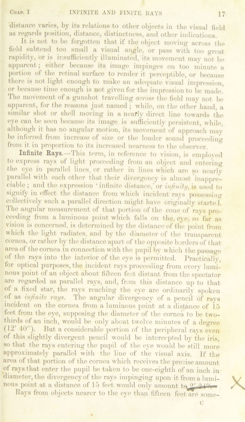 distance varies, by its relations to other objects in the visual field as regards position, distance, distinctness, and other indications. It is not to be forgotten that it the object moving across the field subtend too small a visual angle, or pass with too great rapidity, or is insufficiently illuminated, its movement may not be apparent; either because its image impinges on too minute a portion of the retinal surface to render it perceptible, or because there is not light enough to make an adequate visual impression, or because time enough is not given for the impression to be made! The movement of a gunshot travelling across the field may not be apparent, for the reasons just named ; while, on the other hand, a similar shot or shell moving in a neafly direct line towards the eye can be seen because its image is sufficiently persistent, while, although it has no angular motion, its movement of approach may be inferred from increase of size or the louder sound proceeding from it in proportion to its increased nearness to the observer. Infinite Rays.—This term, in reference to vision, is employed to express rays of light proceeding from an object and enterin'*- the eye in parallel lines, or rather in lines which are so nearlv parallel with each other that their divergency is almost inappre- ciable ; and the expression ‘infinite distance,’or infinity, is used to signify in effect the distance from which incident rays possessing collectively such a parallel direction might have originally started. The angular measurement of that portion of the cone of rays pro- ceeding from a luminous point which falls on the eye, so far as vision is concerned, is determined by the distance of the point from which the light radiates, and by the diameter of the transparent cornea, or rather by the distance apart of the opposite borders of that area of the cornea in connection with the pupil by which the passage of the rays into the interior of the eye is permitted. Practicallv, for optical purposes, the incident rays proceeding from every lumi- nous point of an object about fifteen feet distant from the spectator are regarded as parallel rays, and, from this distance up to that of a fixed star, the rays reaching the eye are ordinarily spoken of as infinite rays. The angular divergency of a pencil of ravs incident on the cornea from a luminous point at a distance of 15 feet from the eye, supposing the diameter of the cornea to be two- thirds of an inch, would be only about twelve minutes of a degree (12' 40). But a considerable portion of the peripheral rays even of this slightly divergent pencil would be intercepted by the iris, so that the rays entering the pupil of the eye would be still more approximately parallel with the line of the visual axis. If the area of that portion of the cornea which receives the precise amount of rays that enter the pupil be taken to be one-eighth of an inch in diameter, the divergency of the rays impinging upon it from a lumi- nous point at a distance of 15 feet would only amount Bays from objects nearer to the eye than fifteen feetTu-e some- C