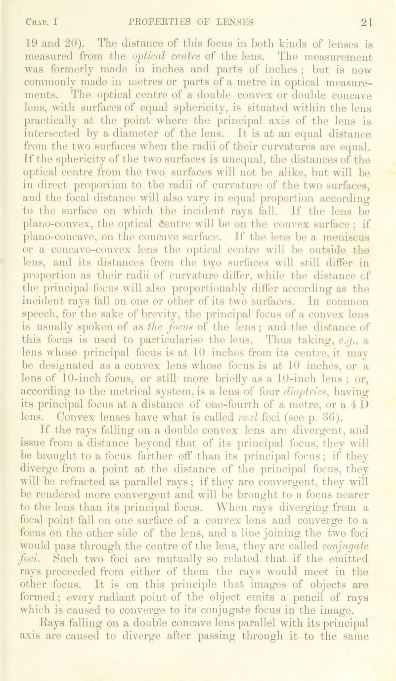 19 and 20). The distance of this focus in both kinds of lenses is measured from the optical centre of the lens. The measurement was formerly made in inches and parts of inches ; but is now commonly made in metres or parts of a metre in optical measure- ments. The optical centre of a double convex or double concave lens, with surfaces of equal sphericity, is situated within the lens practically at the point where the principal axis of the lens is intersected by a diameter of the lens. It is at an equal distance from the two surfaces when the radii of their curvatures are equal. If the sphericity of the two surfaces is unequal, the distances of the optical centre from the two surfaces will not be alike, but will be in direct proportion to the radii of curvature of the two surfaces, and the focal distance will also vary in equal proportion according to the surface on which the incident rays fall. If the lens be plano-convex, the optical Centre will be on the convex surface ; if plano-concave, on the concave surface. If the lens be a meniscus or a concavo-convex lens the optical centre will be outside the lens, and its distances from the two surfaces will still differ in proportion as their radii of curvature differ, while the distance cf the principal focus will also proportion ably differ according as the incident rays fall on one or other of its two surfaces. In common speech, for the sake of brevity, the principal focus of a convex lens is usually spoken of as the focus of the lens; and the distance of this focus is used to particularise the lens. Thus taking, c.g., a lens whose principal focus is at 10 inches from its centre, it may be designated as a convex lens whose focus is at 10 inches, or a lens of 10-inch focus, or still* more briefly as a 10-inch lens ; or, according to the metrical system, is a lens of four dioptrics, having its principal focus at a distance of one-fourth of a metre, or a 4 D lens. Convex lenses have what is called real foci (see p. 86). If the rays falling on a double convex lens are divergent, and issue from a distance beyond that of its principal focus, they will be brought to a focus farther off than its principal focus; if they diverge from a point at the distance of the principal focus, they will be refracted as parallel rays; if they are convergent, they will be rendered more convergent and will be brought to a focus nearer to the lens than its principal focus. When rays diverging from a focal point fall on one surface of a convex lens and converge to a focus on the other side of the lens, and a line joining the two foci would pass through the centre of the lens, they are called conjugate foci. Such two foci are mutually so related that if the emitted rays proceeded from either of them the rays would meet in the other focus. It is on this principle that images of objects are formed; every radiant point of the object emits a pencil of rays which is caused to converge to its conjugate focus in the image. Rays falling on a double concave lens parallel with its principal axis are caused to diverge after passing through it to the same