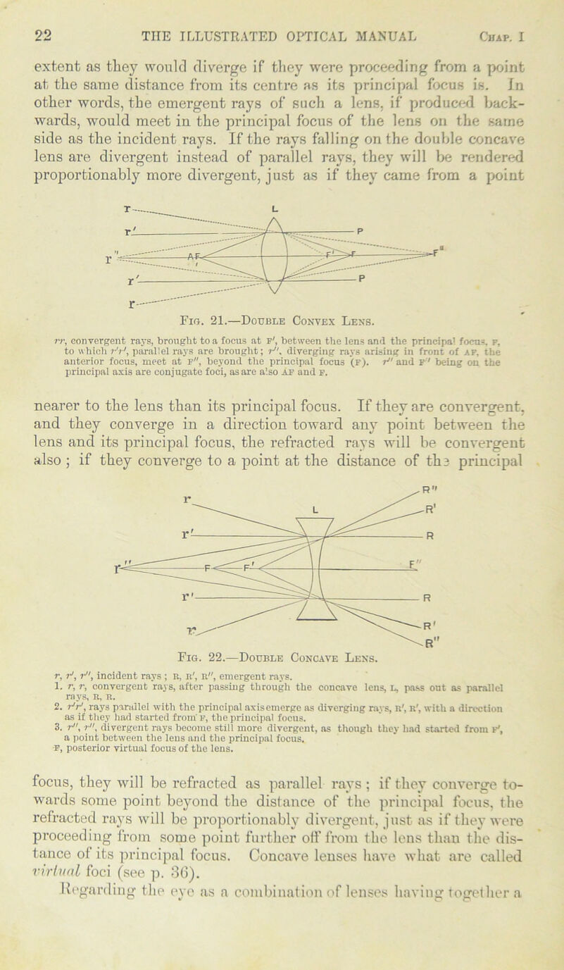 extent as they would diverge if they were proceeding from a point at the same distance from its centre as its principal focus is. In other words, the emergent rays of such a lens, if produced back- wards, would meet in the principal focus of the lens on the same side as the incident rays. If the rays falling on the double concave lens are divergent instead of parallel rays, they will be rendered proportionably more divergent, just as if they came from a point rr, convergent rays, brought to a focus at p', between the lens ami the principal focu-. p, to which parallel rays are brought; »■, diverging rays arising in front of *p, the anterior focus, meet at p, beyond the principal focus (f). r and p' being on the principal axis are conjugate foci, as are also af and F. nearer to the lens than its principal focus. If they are convergent, and they converge in a direction toward any point between the lens and its principal focus, the refracted rays will be convergent also ; if they converge to a point at the distance of the principal r, ?•', r, incident rays ; R, n', n, emergent rays. 1. r, r, convergent rays, after passing through the concave lens, I., pass ont as parallel rays, R, R. 2. r'iJ, rays parallel with the principal axis emerge as diverging rays, R', R', with a direction as if they had started from F, the principal focus. 3. r, r, divergent rays become still more divergent, as though they had started from f', a point between the lens and the principal focus. F, posterior virtual focus of the lens. focus, they will be refracted as parallel rays ; if they converge to- wards some point beyond the distance of the principal focus, the refracted rays will be proportionably divergent, just as if they were proceeding from some point further off from the lens than the dis- tance of its principal focus. Concave lenses have what are called virtu til foci (see p. 36). Regarding the eye as a combination of lenses having together a