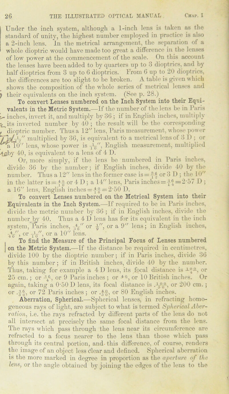 Under the inch system, although a 1-inch lens is taken as the standard of unity, the highest number employed in practice is also a 2-inch lens. In the metrical arrangement, the separation of a whole dioptric would have made too great a difference in the lenses of low power at the commencement of the scale. On this account the lenses have been added to by quarters up to 3 dioptrics, and by half dioptrics from 3 up to G dioptrics. From 0 up to 20 dioptrics, the differences are too slight to be broken. A table is given which shows the composition of the whole series of metrical lenses and ) their equivalents on the inch system. (See p. 28.) To convert Lenses numbered on the Inch System into their Equi- valents in the Metric System.—If the number of the lens be in Paris U inches, invert it, and multiply by 36 ; if in English inches, multiply ^its inverted number by 40 ; the result will be the corresponding , dioptric number. Thus a 12 lens, Paris measurement, whose power multiplied by 36, is equivalent to a metrical lens of 3 D ; or ^alO lens, whose power is T^, English measurement, multiplied 4^by 40, is equivalent to a lens of 4 D. Or, more simply, if the lens be numbered in Paris inches, divide 36 by the number ; if English inches, divide 40 by the number. Thus a 12 lens in the former case is = -f-® or 3 D : the 10 in the latter is = -*-§- or 4 D ; a 14 lens, Paris inches = f ® = 257 D ; a 16 lens, English inches = ^-g- = 2*50 D. To convert Lenses numbered on the Metrical System into their Equivalents in the Inch System.—If required to be in Paris inches, divide the metric number by 36 ; if in English inches, divide the number by 40. Thus a 4 D lens has for its equivalent in the inch system, Paris inches, -fa or J-, or a 9 lens; in English inches, ■jL, or -Jq, or a 10 lens. To find the Measure of the Principal Focus of Lenses numbered i on the Metric System.—If the distance be required in centimetres, divide 100 by the dioptric number; if in Paris inches, divide 36 by this number ; if in British inches, divide 40 by the number. Thus, taking for example a 4 D lens, its focal distance is or 25 cm. ; or or 9 Paris inches ; or or 10 British inches. Or again, taking a 0'50 D lens, its focal distance is .-l^, or 200 cm. ; or or 72 Paris inches; or or 80 English inches. Aberration, Spherical.—Spherical lenses, in refracting homo- geneous ra.ys of light, are subject to what is termed Spherical Aber- ration., i.e. the rays refracted by different parts of the lens do not all intersect at precisely the same focal distance from the lens. The rays which pass through the lens near its circumference are refracted to a focus nearer to the lens than those which pass through its central portion, and- this difference, of course, renders the image of an object less dear and defined. Spherical aberration is the more marked in degree in proportion as the aperture of the lens, or the angle obtained by joining the edges of Ihe lens to the