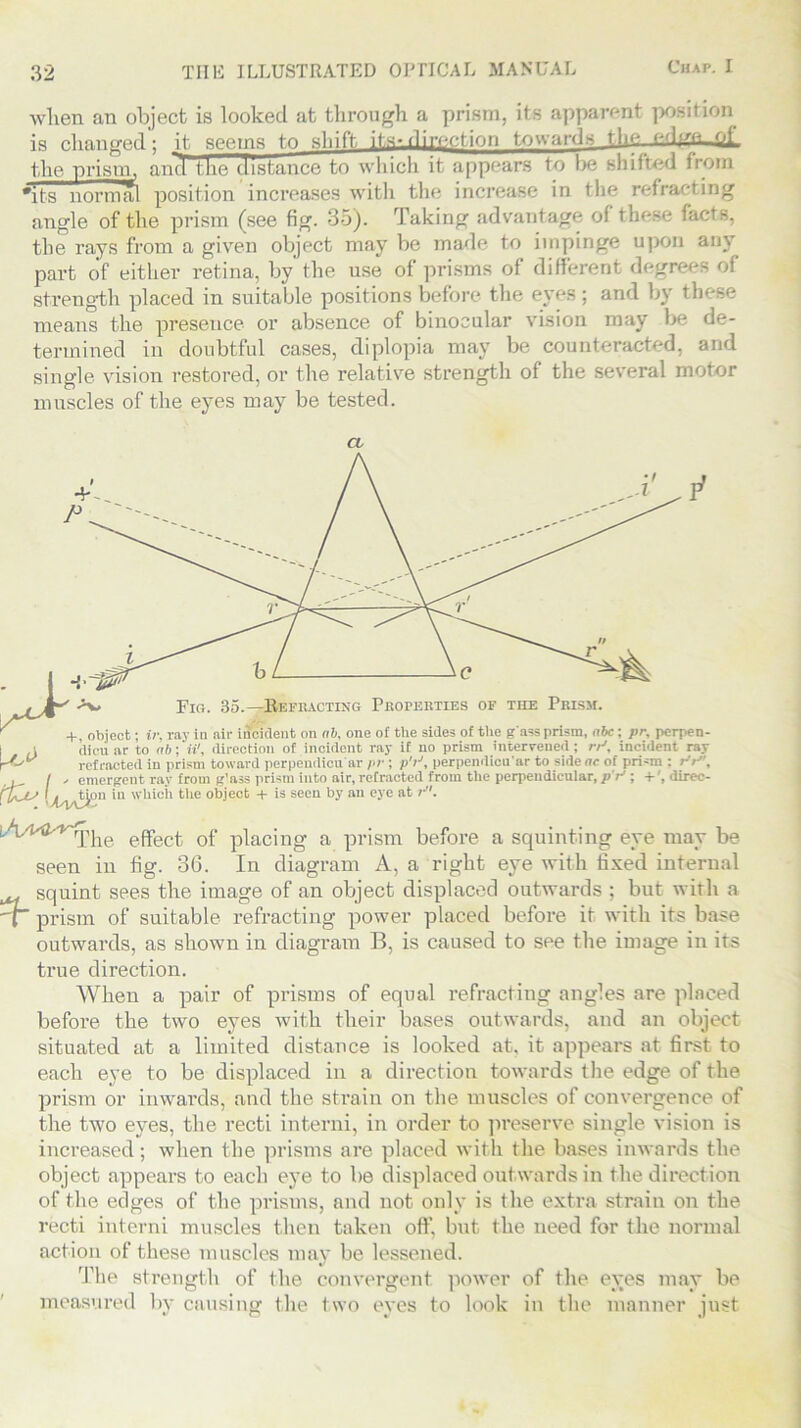 when an object is looked at through a prism, its apparent position is changed; it seems to shift, its-direction towards tlie edp’Q-of the •prism, and the distance to which it appears to be shifted from #its normal position increases with the increase in the refracting angle of the prism (see fig. 35). Taking advantage of these fi the rays from a given object may be made to impinge upon any part of either retina, by the use of prisms of different degrees of strength placed in suitable positions before the eyes ; and by these means the presence or absence of binocular vision may be de- termined in doubtful cases, diplopia may be counteracted, and single vision restored, or the relative strength of the several motor muscles of the eyes may be tested. A. Fig. 35.— Refracting Properties of the Prism. + object; ir. ray in air incident on ab, one of the sides of the g'ass prism, abc; pr, perpen- tion in which the object + is seen by an eye at ;• , A.^'-*The e(fect of placing a prism before a squinting eye may be seen in fig. 36. In diagram A, a right eye with fixed internal squint sees the image of an object displaced outwards ; but with a prism of suitable refracting power placed before it with its base outwards, as shown in diagram B, is caused to see the image in its true direction. When a pair of prisms of equal refracting angles are placed before the two eyes with their bases outwards, and an object situated at a limited distance is looked at, it appears at first to each eye to be displaced in a direction towards the edge of the prism or inwards, and the strain on the muscles of convergence of the two eyes, the recti interni, in order to preserve single vision is increased; when the prisms are placed with the bases inwards the object appears to each eye to be displaced outwards in the direction of the edges of the prisms, and not only is the extra strain on the recti interni muscles then taken off, but the need for the normal action of these muscles may be lessened. The strength of the convergent power of the eyes may be measured bv causing the two eves to look in the manner iust