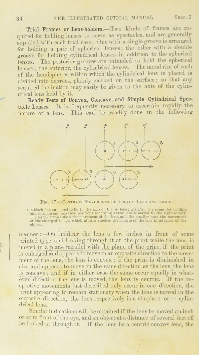 Trial Frames or Lens-holders.—Two kinds of frames are re- quired for holding lenses to serve as spectacles, and are generally supplied with each trial case, fine with a single groove is arranged, for holding a pair of spherical lenses; the other with a double groove for holding cylindrical lenses in addition to the spherical lenses. The posterior grooves are intended to hold the spherical lenses ; the anterior, the cylindrical lenses. The metal rim of each of the hemispheres within which the cylindrical lens is placed is divided into degrees, plainly marked on the surface; so that any required inclination may easily be given to the axis of the cylin- drical lens held by it. Ready Tests of Convex, Concave, and Simple Cylindrical Spec- tacle Lenses.—It is frequently necessary to ascertain rapidly the nature of a lens. This can be readily done in the following A' A' A A' A' Fro. 37.—Contrary Movements of Convex Lens and Image. a, n black dot, supposed to lie in the axis of 1, a + lens ; a'a'a'a', the same dot holding intermediate and marginal positions according as the lens is moved to the right or left. The larger arrows show the movement of the lens, and the smaller ones the movement of the enlarged image, which always reaches the margin of the lens in advance of the object. manner :—On holding the lens a few inches in front of some printed type and looking through it at the print while the lens is moved in a plane parallel with the plane of the print, if the print is enlarged ancTappears to move in an opposite direction to the move- ment of the lens, the lens is convex ; if the print is diminished in size and appears to move in the same direction as the lens, the lens is concave ; and if in either case the same occur equally iu what- ever direction the lens is moved, the lens is centric. If the re- spective movements just described only occur in one direction, the print appearing to remain stationary when the lens is moved iu the opposite direction, the lens respectively is a simple + or — cylin- drical lens. Similar indications will be obtained if the lens be moved an inch or so in front of the eye, and an object at a distance of several feet off he looked at through it. If the lens be a centric convex lens, the