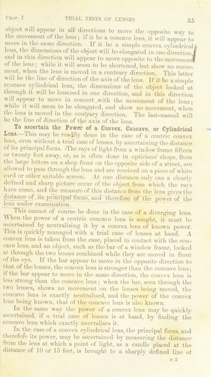 35 TRIAL TESTS OF LENSES object will appear in all directions to move the opposite way to the movement of the lens ; if it be a concave lens, it will appear to move in the same direction. If it be a simple convex cylindrical A lens, the dimensions of the object will be elongated in one direction,| and in this direction will appear to move opposite to the rnovemenlf ol the lens; while it will seem to be shortened, but show no move- ment, when the lens is moved in a contrary direction. This latter will be the line of direction of the axis of the lens. If it be a simple concave cylindrical lens, the dimensions of the object looked at through it will be lessened in one direction, and in this direction will appear to move in concert with the movement of the lens; while it will seem to be elongated, and show no movement, when the lens is moved in the contrary direction. The last-named will be the line of direction of t}ie axis of the lens. To ascertain the Power of a Convex, Concave, or Cylindrical Lens. I his may be reatjily done in the case of a centric convex lens, even without a trial caseot lenses, by ascertaining the distance of its pi incipal focus. / I he rays of light from a window frame fifteen 01 twenty feet away, or, as is often done in opticians’ shops, from the large letters on a shop front on the opposite side of a street, are allowed to pass through the lens and are received on a piece of white card or other suitable screen. At one distance only can a clearly defined and sharp picture occur of the object from which the rays have come, and the measure of this distance from the lens gives the distance of its principal focus, and therefore of the power of the lens under examination. This cannot of course be done in the case of a diverging lens. When the power of a centric concave lens is sought, it must be ascertained by neutralising it by a convex lens of known power. This is quickly managed with a trial case of lenses at hand. A com ex lens is taken from the case, placed in contact with the con- cave lens, and an object, such as the bar of a window frame, looked at through the two lenses combined while they are moved in front of the eye. If the bar appear to move in the opposite direction to that of the lenses, the convex lens is stronger than the concave lens; if the bar appear to move in the same direction, the convex lens is less strong than the concave lens; when the bar, seen through the two lenses, shows no movement on the lenses being moved, the concave lens is exactly neutralised, and the power of the convex lens being known, that of the concave lens is also known. In the same way the power of a convex lens may be quickly ascertained, if a trial case of lenses is at hand, by finding the concave lens which exactly neutralises it. In the case of a convex cylindrical lens, the principal focus, and therefore its power, may be ascertained by measuring the distance from the lens at which a point of light, as a candle placed at the