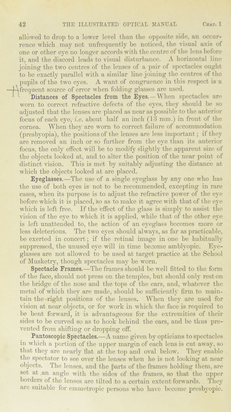 allowed to drop to a lower level than the opposite side, an occur- rence which may not unfrequently be noticed, the visual axis of one or other eye no longer accords with the centre of the lens before it, and the discord leads to visual disturbance. A horizontal line joining the two centres of the lenses of a pair of spectacles ought to be exactly parallel with a similar line joining the centres of the pupils of the two eyes. A want of congruence in this respect is a I frequent source of error when folding glasses are used. Distances of Spectacles from the Eyes. —When spectacles are worn to correct refractive defects of the eyes, they should be so adjusted that the lenses are placed as near as possible to the anterior focus of each eye, i.e. about half an inch (13 mm.) in front of the cornea. When they are worn to correct failure of accommodation (presbyopia), the positions of the lenses are less important; if they are removed an inch or so further from the eye than its anterior focus, the only effect will be to modify slightly the apparent size of the objects looked at, and to alter the position of the near point of distinct vision. This is met by suitably adjusting the distance at which the objects looked at are placed. Eyeglasses.—The use of a single eyeglass by any one who has the use of both eyes is not to be recommended, excepting in rare cases, when its purpose is to adjust the refractive power of the eye before which it is placed, so as to make it agree with that of the eye which is left free. If the effect of the glass is simply to assist the vision of the eye to which it is applied, while that of the other eye is left unattended to, the action of an eyeglass becomes more or less deleterious. The two eyes should always, as far as practicable, be exerted in concert; if the retinal image in one be habitually suppressed, the unused eye will in time become amblyopic. Eye- glasses are not allowed to be used at target practice at the School of Musketry, though spectacles may be worn. Spectacle Frames.—The frames should be well fitted to the form of the face, should not press on the temples, but should only rest on the bridge of the nose and the tops of the ears, and, whatever the metal of which they are made, should be sufficiently firm to main- tain the -right positions of the lenses. When they are used for vision at near objects, or for work in which the face is required to be bent forward, it is advantageous for the extremities of their sides to be curved so as to hook behind the ears, and be thus pre- vented from shifting or dropping off. Pantoscopic Spectacles.—A name given by opticians to spectacles in which a portion of the upper margin of each lens is cut away, so that they are nearly flat at the top and oval below. They enable the spectator to see over the lenses when he is not looking at near objects. The lenses, and the f>arts of the frames holding them, are set at ..an angle with the sides of the frames, so that the upper borders of the lenses are tilted to a certain extent forwards. They are suitable for emmetropic persons who have become presbyopic.