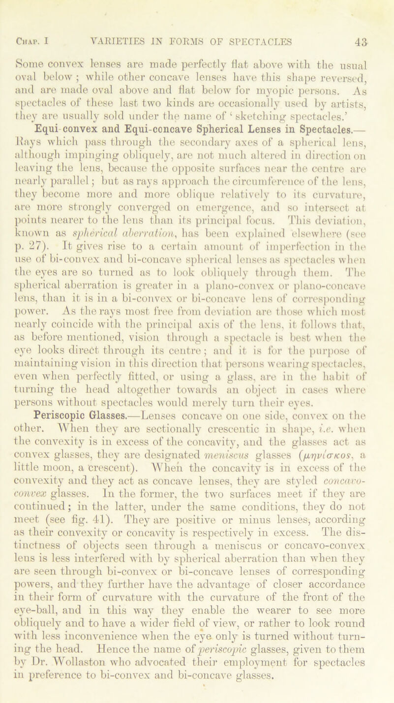 Some convex lenses are made perfectly flat above with the usual oval below ; while other concave lenses have this shape reversed, and are made oval above and flat below for myopic persons. As spectacles of these last two kinds are occasionally used by artists, they are usually sold under the name of 4 sketching spectacles.’ Equi convex and Equi-concave Spherical Lenses in Spectacles.— ltays which pass through the secondary axes of a spherical lens, although impinging obliquely, are not much altered in direction on leaving the lens, because the opposite surfaces near the centre are nearly parallel; but as rays approach the circumference of the lens, they become more and more oblique relatively to its curvature, are more strongly converged on emergence, and so intersect at points nearer to the lens than its principal focus. This deviation, known as spherical aberration, has been explained elsewhere (see p. 27). It gives rise to a certain amount of imperfection in the use of bi-couvex and bi-concave spherical lenses as spectacles when the eyes are so turned as to look obliquely through them. The spherical aberration is greater in a plano-convex or plano-concave lens, than it is in a bi-convex or bi-concave lens of corresponding power. As the rays most free from deviation are t hose which most nearly coincide with the principal axis of the lens, it follows that, as before mentioned, vision through a spectacle is best when the eye looks direct through its centre; and it is for the purpose of maintaining vision in this direction that persons wearing spectacles, even when perfectly fitted, or using a glass, are in the habit of turning the head altogether towards an object in cases where persons without spectacles would merely turn their eyes. Periscopic Glasses.—Lenses concave on one side, convex on the other. When they are sectionally crescentic in shape, i.e. when the convexity is in excess of the concavity, and the glasses act as convex glasses, they are designated meniscus glasses (/irjvicncos, a little moon, a crescent). When the concavity is in excess of the convexity and they act as concave lenses, they are styled concavo- convex glasses. In the former, the two surfaces meet if they are continued; in the lattei*, under the same conditions, they do not meet (see fig. 41). They are positive or minus lenses, according as their convexity or concavity is respectively in excess. The dis- tinctness of objects seen through a meniscus or concavo-convex leus is less interfered with by spherical aberration than when they are seen through bi-convex or bi-concave lenses of corresponding powers, and they further have the advantage of closer accordance in their form of curvature with the curvature of the front of the eye-ball, and in this way they enable the wearer to see more obliquely and to have a wider fiekl of view, or rather to look round with less inconvenience when the eye only is turned without turn- ing the head. Hence the name of periscopic glasses, given to them by Dr. Wollaston who advocated their employment for spectacles in preference to bi-convex and bi-concave glasses.