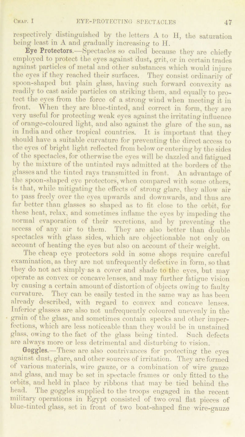 respectively distinguished by the letters A to li, the saturation being least in A and gradually increasing to H. Eye Protectors.—Spectacles so called because they are chiefly employed to protect the eyes against dust, grit, or in certain trades against particles of metal and other substances which would injure the eyes if they reached their surfaces. They consist ordinarily of spoon-shaped but plain glass, having such forward convexity as readily to cast aside particles on striking them, and equally to pro- tect the eyes from the force of a strong wind when meeting it in front. When they are blue-tinted, and correct in form, they are very useful for protecting weak eyes against the irritating influence of orange-coloured light, and also against the glare of the sun, as in India and other tropical countries. It is important that they should have a suitable curvature for preventing the direct access to the eyes of bright light reflected from below or entering by the sides of the spectacles, for otherwise the eyes will be dazzled and fatigued by the mixture of the untinted rays admitted at the borders of the glasses and the tinted rays transmitted in front. An advantage of the spoon-shaped eye protectors, when compared with some others, is that, while mitigating the effects of strong glare, they allow air to pass freely over the eyes upwards and downwards, and thus are tar better than glasses so shaped as to fit close to the orbit, for these heat, relax, and sometimes inflame the eyes by impeding the normal evaporation of their secretions, and by preventing the access of any air to them. They are also better than double spectacles with glass sides, which are objectionable not only on account of heating the eyes but also on account of their weight. The cheap eye protectors sold in some shops require careful examination, as the}’ are not unfrequently defective in form, so that they do not act simply as a cover and shade to the eyes, but may operate as convex or concave lenses, and may further fatigue vision by causing a certain amount of distortion of objects owing to faulty curvature. They can be easily tested in the same way as has been already described, with regard to convex and concave lenses. 1 nferior glasses are also not unfrequently coloured unevenly in the grain ot the glass, and sometimes contain specks and other imper- fections, which are less noticeable than they would be in unstained glass, owing to the fact of the glass being tinted. Such defects are always more or less detrimental and disturbing to vision. Goggles.—These are also contrivances for protecting the eyes against dust, glare, and other sources of irritation. They are formed ot various materials, wire gauze, or a combination of wire gauze and glass, and may be set in spectacle frames or only fitted to the orbits, and held in place by ribbons that may be tied behind the head. The goggles supplied to the troops engaged in the recent military operations in Egypt consisted of two oval flat pieces of blue-tinted glass, set in front of two boat-shaped fine wire-gauze