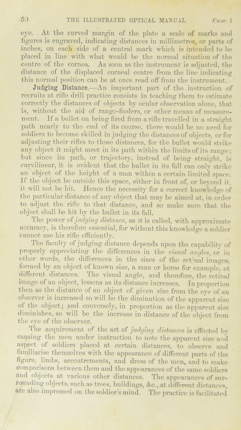 eye. At the curved margin of the plate a scale of marks and figures is engraved, indicating distances in millimetres, or parts of inches, on each side of a central mark which is intended to be placed in line with what would be the normal situation of the centre of the cornea. As soon as the instrument is adjusted, the distance of the displaced corneal centre from the line indicating this normal position can be at once read off from the instrument. Judging Distance.—An important part of the instruction of recruits at rifle drill practice consists in teaching them to estimate correctly the distances of objects by ocular observation alone, that is, without the aid of range-finders, or other means of measure- ment. If a bullet on being fired from a rifle travelled in a straight path nearly to the end of its course, there would be no need for soldiers to become skilled in judging the distances of objects, or for adjusting their rifles to those distances, for the bullet would strike any object it might meet in its path within the limits of its range; but since its path, or trajectory, instead of being straight, is curvilinear, it is evident that the bullet in its fall can onlv strike an object of the height of a man within a certain limited space, li the object be outside this space, either in front of, or bevond it. it will not be hit. Hence the necessity for a correct knowledge of the particular distance of any object that may be aimed at, in order to adjust the rifle to that distance, and so make sure that the object shall be hit by the bullet in its fall. The power of judging distance, as it is called, with approximate accuracy, is therefore essential, for without this knowledge a soldier cannot use his rifle efficiently. The faculty of judging distance depends upon the capability of properly appreciating the differences in the visual angles, or in other words, the differences in the sizes of the retinal images, formed by an object of known size, a man or horse for example, at different distances. The visual angle, and therefore, the retinal image of an object, lessens as its distance increases. In proportion then as the distance of an object of given size from the eve of an observer is increased so will be the diminution of the apparent size of the object; and conversely, in proportion as the apparent size diminishes, so will be the increase in distance of the object from the eye of the observer. The acquirement of the art of judging distances is effected by causing the men under instruction to note the apparent size and aspect of soldiers placed at certain distances, to observe and familiarise themselves with the appearance of different parts of the figure, limbs, accoutrements, and dress of the men, and to make Comparisons between them and the appearances of the same soldiers ‘'d objects at various other distances. The appearances of sur- rounding objects, such as trees, buildings, &c., at different distances, are also impressed on the soldier's mind. The practice is facilitated