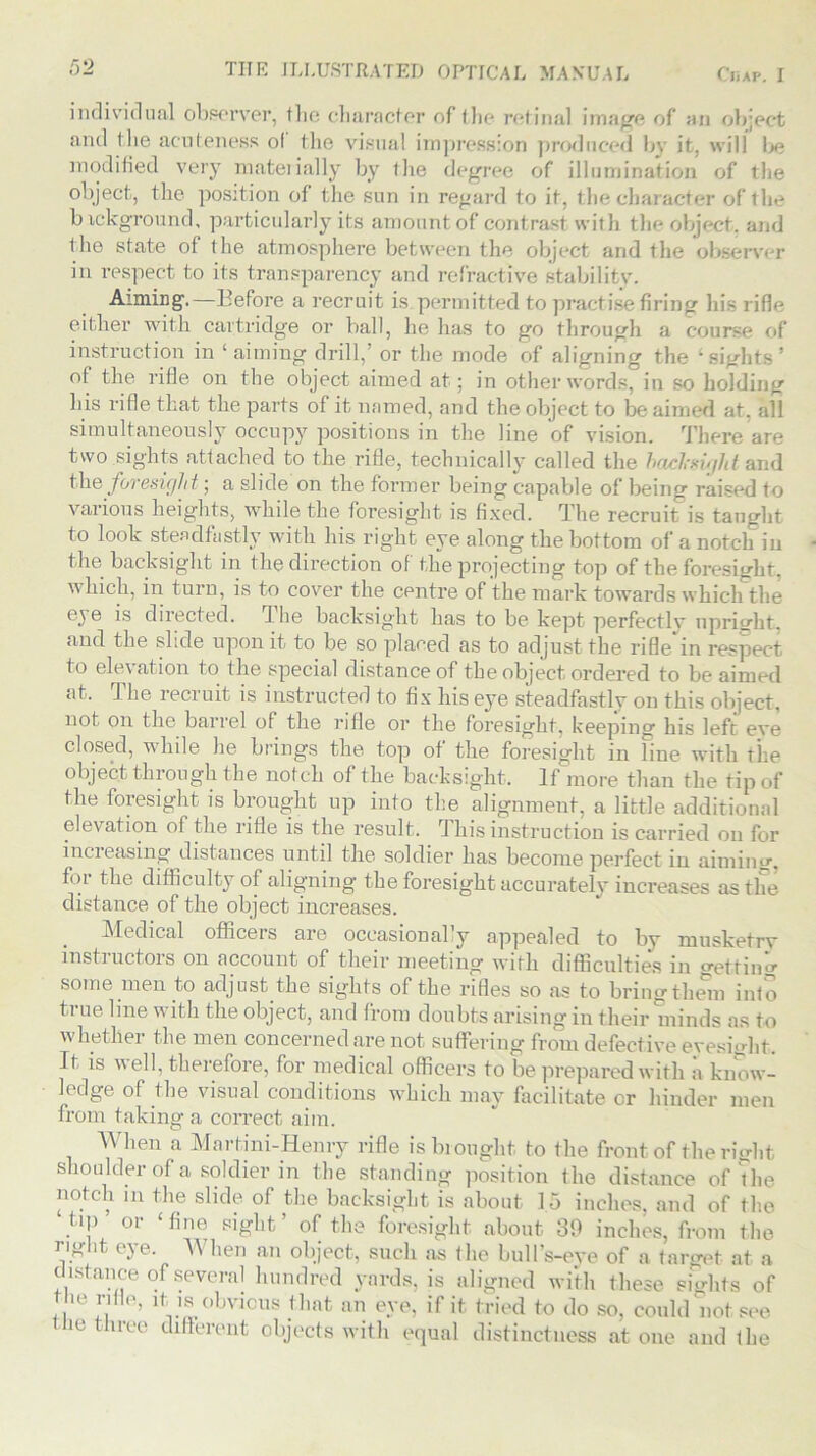 individual observer, the character of the retinal image of an object and the acuteness ol the visual impression produced bv it, will lje modified very materially by the degree of illumination of the object, the position of the sun in regard to it, the character of the b ickground, particularly its amount of contrast with the object, and the state of the atmosphere between the object and the observer in respect to its transparency and refractive stability. Aiming.—Before a recruit is permitted to practise firing his rifle either with cartridge or ball, lie has to go through a course of instruction in ‘aiming drill,’ or the mode of aligning the ‘sights’ of the rifle on the object aimed at; in other words, in so holding his rifle that the parts of it named, and the object to be aimed at. all simultaneously occupy positions in the line of vision. There are two sights attached to the rifle, technically called the bad-sight and th& foresight; a slide on the former being capable of being raised to various heights, while the foresight is fixed. The recruit is taught to look steadfastly with his right eye along the bottom of a notch in the backsight in the direction of the projecting top of the foresight, which, in turn, is to cover the centre of the mark towards which the eye is directed. I he backsight has to be kept perfectlv upright, and the slide upon it to be so placed as to adjust the rifle in respect to ele\ atlon to the special distance of the object ordered to be aimed at. The recruit is instructed to fix his eye steadfastly on this object, not on the barrel of the rifle or the foresight, keeping his left eye closed, while he brings the top of the foresight in Fine with the object through the notch of the backsight. If more than the tip of the foresight is brought up into the alignment, a little additional elevation of the rifle is the result. This instruction is carried on for increasing distances until the soldier has become perfect in aiming-, fm the difficulty of aligning the foresight accurately increases as the distance of the object increases. Medical officers are occasional’y appealed to by musketrv instiuctors on account of their meeting with difficulties in getting some men to adjust the sights of the rifles so as to bring them inf o ti ue line v ith the object, and from doubts arising in their minds as to whether the men concerned are not suffering from defective eyesight. It is well, therefore, for medical officers to be prepared with a know- ledge of the visual conditions which may facilitate or hinder men from taking a correct aim. When a Martini-Henry rifle is brought to the front of the right shoulder of a soldier in the standing position the distance of The notch m the slide of the backsight is about 15 inches, and of the ‘ tip or ‘fine sight’ of the foresight about 39 inches, from the right eye. When an object, such as the bull’s-eye of a target at a distance of several hundred yards, is aligned with these sights of the rifle, it is obvious that an eye, if it tried to do so, could not see ie tree different objects with equal distinctness at one and the