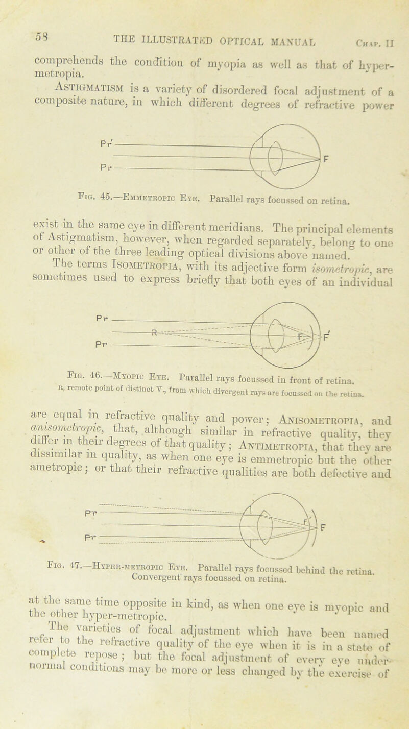 comprehends tlie condition of myopia as well as that of hvper- metropia. Astigmatism is a variety of disordered focal adjustment of a composite nature, in which different degrees of refractive power Fig. 45.—Emmetropic Eye. Parallel rays focussed on retina. exibf in the same eye in different meridians. The principal elements of Astigmatism, however, when regarded separately, belong to one or other of the three leading optical divisions above named The terms Isometropia, with its adjective form mnndromc, are sometimes used to express briefly that both eyes of an individual n, remote point of distinct V., from which divergent rays are focussed on the retina. an equal in refractive quality and power; Anisometropia, and anisometropic, that, although similar in refractive quality, they c i ei in their degrees of that quality ; Antimetropia, that they are t issimilar m quality, as when one eye is emmetropic but the other ametropic; or that their refractive qualities are both defective and Fig. 47.-Hyper-metropic Eye. Parallel rays focussed behind the retina Convergent rays focussed on retina. at the same time opposite in kind, as when one eye is myopic and the other hyper-metropic. J *Je varieties of focal adjustment which have been named cr to the refractive quality of the eye when it is in a state of complete repose ; but the focal adjustment of every eye under norma1 conditions may be more or less changed by the exercise of