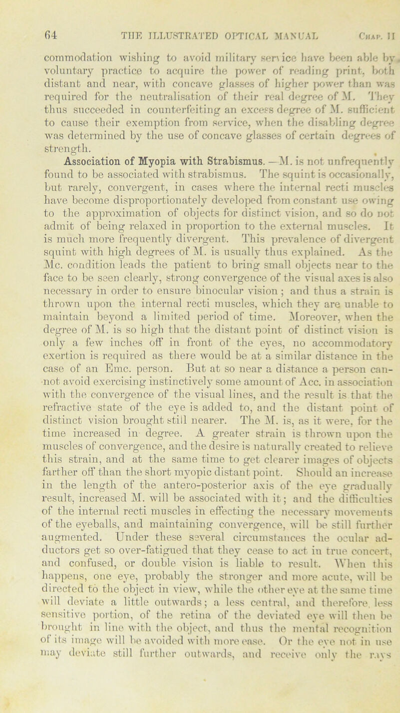 comm od at ion wishing to avoid military sen ice liave been able bv voluntary practice to acquire the power of reading print, both distant and near, with concave glasses of higher power than was required for the neutralisation of their real degree of M. They thus succeeded in counterfeiting an excess degree of M. sufficient to cause their exemption from service, when the disabling degree was determined by the use of concave glasses of certain degrees of strength. Association of Myopia with Strabismus. —M. is not unfrequently found to be associated with strabismus. The squint is occasionally, but rarely, convergent, in cases where the internal recti muscles have become disproportionately developed from constant use owing to the approximation of objects for distinct vision, and so do not admit of being relaxed in proportion to the external muscles. It is much more frequently divergent. This prevalence of divergent squint with high degrees of M. is usually thus explained. As the Me. condition leads the patient to bring small objects near to the face to be seen clearly, strong convergence of the visual axes is also necessary in order to ensure binocular vision; and thus a strain is thrown upon the internal recti muscles, which they are unable to maintain beyond a limited period of time. Moreover, when the degree of M. is so high that the distant point of distinct vision is only a few inches off in front of the eyes, no accommodatory exertion is required as there would be at a similar distance in the case of an Emc. person. But at so near a distance a person can- not. avoid exercising instinctively some amount of Acc. in association with the convergence of the visual lines, and the result is that the refractive state of the eye is added to, and the distant point of distinct vision brought still nearer. The M. is, as it were, for the time increased in degree. A greater strain is thrown upon the muscles of convergeuce, and the desire is naturally created to relieve this strain, and at the same time to get clearer images of objects farther off than the short myopic distant point. Should an increase in the length of the antero-posterior axis of the eye gradually result, increased M. will be associated with it; and the difficulties of the internal recti muscles in effecting the necessary movements of the eyeballs, and maintaining convergence, will be still further augmented. Under these several circumstances the ocular ad- ductors get so over-fatigued that they cease to act in true concert, and confused, or double vision is liable to result. When this happens, one eye, probably the stronger and more acute, will be directed t.o the object in view, while the other eye at the same time will deviate a little outwards; a less central, and therefore, less sensitive portion, of the retina of the deviated eye will then be brought in line with the object, and thus the mental recognition ol its image will be avoided with more ease. Or the eve not in use may deviate still further outwards, and receive only the r.ivs