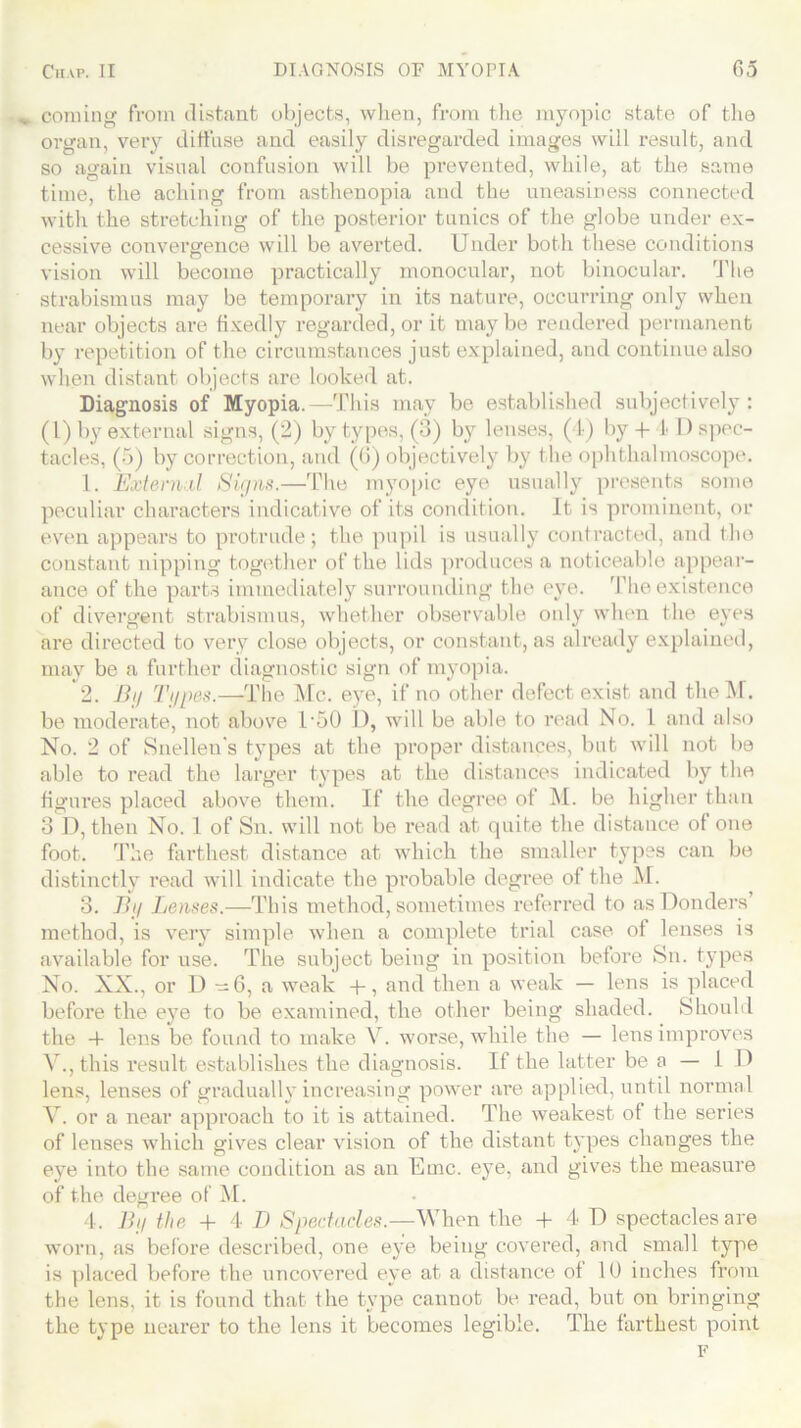coming from distant objects, when, from the myopic state of the organ, very diffuse and easily disregarded images will result, and so again visual confusion will be prevented, while, at the same time, the aching from asthenopia and the uneasiness connected with the stretching of the posterior tunics of the globe under ex- cessive convergence will be averted. Under both these conditions vision will become practically monocular, not binocular. The strabismus may be temporary in its nature, occurring only when near objects are fixedly regarded, or it maybe rendered permanent by repetition of the circumstances just explained, and continue also when distant objects are looked at. Diagnosis of Myopia.—This may be established subjectively: (1) by external signs, (2) by types, (3) by lenses, (4) by 4- I D spec- tacles, (5) by correction, and (0) objectively by the ophthalmoscope. 1. External Signs.—The myopic eye usually presents some peculiar characters indicative of its condition. It is prominent, or even appears to protrude; the pupil is usually contracted, and the constant nipping together of the lids produces a noticeable appear- ance of the parts immediately surrounding the eye. The existence of divergent strabismus, whether observable only when the eyes are directed to very close objects, or constant, as already explained, may be a further diagnostic sign of myopia. 2. Bij Tapes.—The Me. eye, if no other defect exist and the M. be moderate, not above l-50 I), will be able to read No. 1 and also No. 2 of Snelleu’s types at the proper distances, but will not be able to read the larger types at the distances indicated by the figures placed above them. If the degree of M. be higher than 3 D, then No. 1 of Sn. will not be read at quite the distance of one foot. The farthest distance at which the smaller types can be distinctly read will indicate the probable degree of the M. 3. Tig Lenses.—This method, sometimes referred to as Bonders’ method, is very simple when a complete trial case of lenses is available for use. The subject being in position before Sn. types No. XX., or I) -6, a weak + , and then a weak — lens is placed before the eye to be examined, the other being shaded. Should the 4- lens be found to make V. worse, while the — lens improves V., this result establishes the diagnosis. If the latter be a — 1 D lens, lenses of gradually increasing power are applied, until normal V. or a near approach to it is attained. The weakest of the series of lenses which gives clear vision of the distant types changes the eye into the same condition as an Emc. eye, and gives the measure of the degree of M. 4. Bi/ the + 4 1) Spectacles.—When the + 4 13 spectacles are worn, as before described, one eye being covered, and small type is placed before the uncovered eye at a distance of 10 inches from the lens, it is found that the type cannot be read, but on bringing the type nearer to the lens it becomes legible. The farthest point F