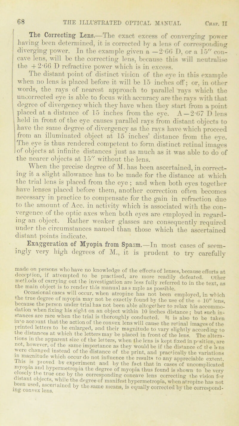 The Correcting Lens.—The exact excess of converging power having been determined, it is corrected by a lens of corresponding diverging power. In the example given a — 2 GO D, or a 15 con- cave lens, will be the correcting lens, because this will neutralise the -+* 2*6G D refractive power which is in excess. The distant point of distinct vision of the eye in this example when no lens is placed before it will be 15 inches off; or. in other words, the rays of nearest approach to parallel rays which the uncorrected eye is able to focus with accuracy are the rays with that degree of divergency which they have when they start from a point placed at a distance of 15 inches from the eye. A —2-07 D lens j held in front of the eye causes parallel rays from distant objects to I have the same degree of divergency as the rays have which proceed i from an illuminated object at 15 inches’ distance from the eve. The eye is thus rendered competent to fonn distinct retinal images 1 of objects at infinite distances just as much as it was able to doof the nearer objects at 15 without the lens. When the precise degree of M. has been ascertained, in correct- ing it a slight allowance has to be made for the distance at which the trial lens is placed from the eye ; and when both eyes together have lenses placed before them, another correction often becomes necessary in practice to compensate for the gain in refraction due to the amount of Acc. in activity which is associated with the con- vergence of the optic axes when both eyes are employed in regard- ing an object. Rather weaker glasses are consequently required under the circumstances named than those which the ascertained distant points indicate. Exaggeration of Myopia from Spasm.—In most cases of seem- ingly very high degrees of M., it is prudent to try carefully L •/ J made on persons who have no knowledge of the effects of lenses, because efforts at deception, if attempted to be practised, are more readily defeated Other methods of carrying out the investigation are less fully referred to in the text as the main object is to render this manual as s mple as possible. Occasional cases will occur, when atropine has not been employed, in which the true degree of myopia may not be exactly found bv the use of the + 10 lens because the person under trial has not been able altogether to relax his accommo- dation when fixing his sight on an object within 10 inches distance : but such in- stances are rare when the trial is thoroughly conducted. it is also to be taken in'o account that the action of the convex lens will cause the retinal ima<Tesof the printed letters to be enlarged, and their magnitude to vary slightly according to the distances at which the letters may be placed in front, of the lens The altera- tions in the apparent size of the letters, when the lens is kept fixed inp- sit ion. are not, however, of the same importance as they would be if the distance of il e 1. ns  ce changed instead of the distance of the print, and prac'icallv the variations  ™a?nitude which occur do not influence the results to any appreciable extent ims is ptoyed bv experiment and by the fact that in cases of uncomplicated tu11* ’yperDle,trop,la the de?rcc of myopia thus found is shown to be very rii T ‘t k rue °pe by the corresponding concave lens correcting the vision for Wnlj!08’ wlulethe degree of manifest bypermetropia, when atropine has not ing convex fens'*' “ned b3' lbu same means, is equally corrected by the correspond-