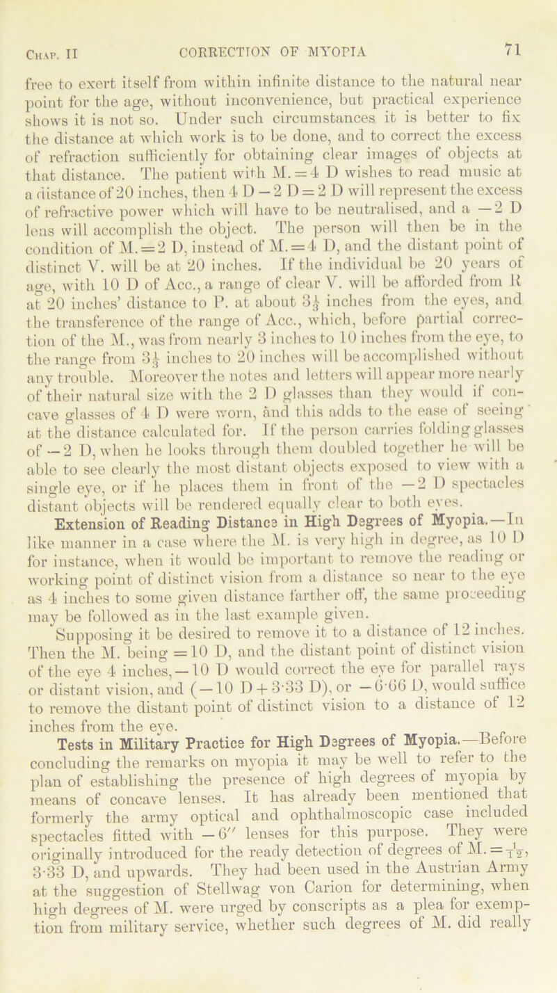 free to exert itself from within infinite distance to the natural near point for the age, without inconvenience, but practical experience shows it is not so. Under such circumstances it is better to fix the distance at which work is to be done, and to correct the excess of refraction sufficiently for obtaining clear images of objects at that distance. The patient with M. = 4 D wishes to read music at a distance of 20 inches, then 4 D - 2 D = 2 D will represent the excess of refractive power which will have to be neutralised, and a —2D lens will accomplish the object. The person will then be in the condition of M. = 2 1), instead of M. = 4 D, and the distant point of distinct V. will be at 20 inches. If the individual be 20 years of age, with 10 D of Acc., a range of clear V. will be afforded from U at 20 inches’ distance to P. at about 3^ inches from the eyes, and the transference of the range of Acc., which, before partial correc- tion of the M., was from nearly 3 inches to 10 inches from the eye, to the range from 3^ inches to 20 inches will be accomplished without any trouble. Moreover the notes and letters will appear more nearly of their natural size with the 2 1) glasses than they would if con- cave glasses of 4 D were worn, and this adds to the ease of seeing at the distance calculated for. If the person carries folding glasses of —2 D, when he looks through them doubled together he will be able to see clearly the most distant objects exposed to view with a single eye, or if he places them in front of the 2D spectacles distant objects will be rendered equally clear to both eyes. Extension of Reading Distance in High Degrees of Myopia.—In like manner in a case where the M. is very high in degree, as 10 D for instance, when it would bo important to remove the reading or working point of distinct vision from a distance so near to the ejo as 4 inches to some given distance farther off, the same proceeding may be followed as in the last example given. Supposing it be desired to remove it to a distance of 12 inches. Then the M. being =10 D, and the distant point of distinct vision of the eye 4 inches, —10 D would correct the eye for parallel rays or distant vision, and ( —10 D + 3'33 D), or — GG6 D, would suffice to remove the distant point of distinct vision to a distance ot 12 inches from the eye. Tests in Military Practice for High Degrees of Myopia.—Before concluding the remarks on myopia it may be well to refer to the plan of establishing the presence of high degrees of myopia by means of concave lenses. It has already been mentioned that formerly the army optical and ophthalmoscopic case included spectacles fitted with —6// lenses lor this purpose. They weie originally introduced for the ready detection of degrees of M. tV) 3-33 D, and upwards. They had been used in the Austrian Army at the suggestion of Stellvvag von Carion for determining, when high degrees of M. were urged by conscripts as a plea for exemp- tion from military service, whether such degrees ot M. did ieall\