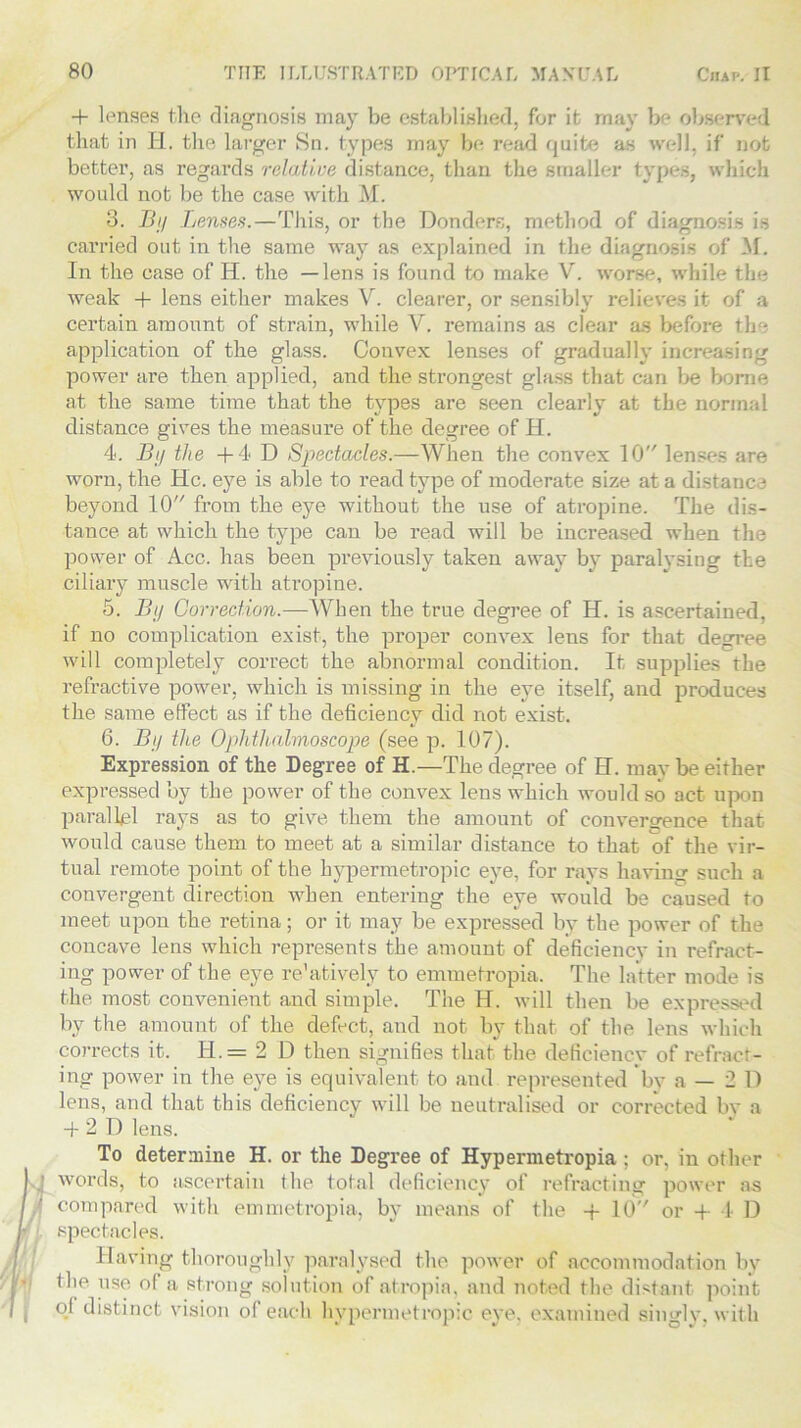 + lenses the diagnosis may be established, for it may be observed that in H. the larger Sn. types may be read quite as well, if not better, as regards relative distance, than the smaller types, which would not be the case with M. 3. By Lenses.—This, or the Bonders, method of diagnosis is carried out in the same way as explained in the diagnosis of M. In the case of H. the —lens is found to make V. worse, while the weak + lens either makes V. clearer, or sensibly relieves it of a certain amount of strain, while V. remains as clear as before the application of the glass. Convex lenses of gradually increasing power are then applied, and the strongest glass that can be borne at the same time that the types are seen clearly at the normal distance gives the measure of the degree of H. 4. By the +4 D Spectacles.—When the convex 10 lenses are worn, the He. eye is able to read type of moderate size at a distance beyond 10 from the eye without the use of atropine. The dis- tance at which the type can be read will be increased when the power of Acc. has been previously taken away by paralysing the ciliary muscle with atropine. 5. By Correction.—When the true degree of H. is ascertained, if no complication exist, the proper convex lens for that degree will completely correct the abnormal condition. It supplies the refractive power, which is missing in the eye itself, and produces the same effect as if the deficiency did not exist. 6. By the Ophthalmoscope (see p. 107). Expression of the Degree of H.—The degree of H. may be either expressed by the power of the convex lens which would so act upon parallel rays as to give them the amount of convergence that would cause them to meet at a similar distance to that of the vir- tual remote point of the hypermetropic eye, for rays having such a convergent direction when entering the eye would be caused to meet upon the retina; or it may be expressed by the power of the concave lens which represents the amount of deficiency in refract- ing power of the eye re'atively to emmetropia. The latter mode is the most convenient and simple. The H. will then be expressed by the amount of the defect, and not by that of the lens which corrects it. H.= 2 D then signifies that the deficiency of refract- ing power in the eye is equivalent to and represented by a — 2 D lens, and that this deficiency will be neutralised or corrected by a + 2 D lens. To determine H. or the Degree of Hypermetropia ; or, in other words, to ascertain the total deficiency of refracting power as compared with emmetropia, by means of the -f- 10 or + 4 D spectacles. Having thoroughly paralysed the power of accommodation by the use of a strong solution of atropia, and noted the distant point of distinct vision of each hypermetropic eye, examined singly, with