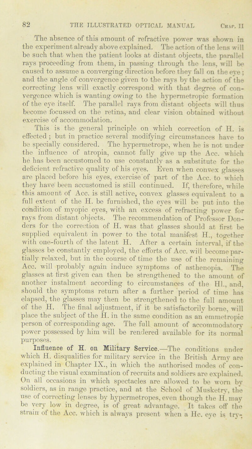 The absence of this amount of refractive power was shown in the experiment already above explained. The action of the lens will be such that when the patient looks at distant objects, the parallel rays proceeding from them, in passing through the lens, will be caused to assume a converging direction before they fall on the eve ; and the angle of convergence given to the rays by the action of the correcting lens will exactly correspond with that degree of con- vergence which is wanting owing to the hypermetropic formation of the eye itself. The parallel rays from distant objects will thus become focussed on the retina, and clear vision obtained without exercise of accommodation. This is the general principle on which correction of H. is effected ; but in practice several modifying circumstances have to be specially considered. The hypermetrope, when he is not under the influence of atropia, cannot fully give up the Acc. which he has been accustomed to use constantly as a substitute for the deficient refractive quality of his eyes. Even when convex glasses are placed before his eyes, exercise of part of the Acc. to which they have been accustomed is still continued. If, therefore, while this amount of Acc. is still active, convex glasses equivalent to a full extent of the H. be furnished, the eyes will be put into the condition of myopic eyes, with an excess of refracting power for rays from distant objects. The recommendation of Professor Don- ders for the correction of H. was that glasses should at first be supplied equivalent in power to the total manifest H., together with one-fourth of the latent H. After a certain interval, if the glasses be constantly employed, the efforts of Acc. will become par- tially relaxed, but in the course of time the use of the remaining Acc. will probably again induce symptoms of asthenopia. The glasses at first given can then be strengthened to the amount of another instalment according to circumstances of the III., and, should the symptoms return after a further period of time has elapsed, the glasses may then be strengthened to the full amount of the H. The final adjustment, if it be satisfactorily borne, will place the subject of the II. in the same condition as an emmetropic person of corresponding age. The full amount of aecommodatory power possessed by him will be rendered available for its normal purposes. Influence of H. on Military Service.—The conditions under which H. disqualifies for military service in the British Army are explained in Chapter IX., in which the authorised modes of con- ducting the visual examination of recruits and soldiers are explained. On all occasions in which spectacles are allowed to be worn bv soldiers, as in range practice, and at the School of Musketry, the use of correcting lenses by hypermetropes, even though the H. may be very low in degree, is of great advantage. It takes off the strain of the Acc. which is always present when a He. eye is try-