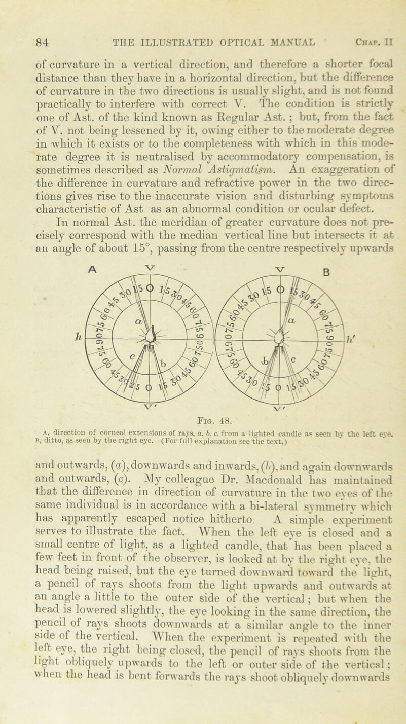 of curvature in a vertical direction, and therefore a shorter focal distance than they have in a horizontal direction, but the difference of curvature in the two directions is usually slight, and is not found practically to interfere with correct V. The condition is strictly one of Ast. of the kind known as Regular Ast. ; but, from the fact of Y. not being lessened by it, owing either to the moderate degree in which it exists or to the completeness with which in this mode- rate degree it is neutralised by accommodatory compensation, is sometimes described as Normal Astigmatism. An exaggeration of the difference in curvature and refractive power in the two direc- tions gives rise to the inaccurate vision and disturbing symptoms characteristic of Ast as an abnormal condition or ocular defect. In normal Ast. the meridian of greater curvature does not pre- cisely correspond with the median vertical line but intersects it at an angle of about 15°, passing from the centre respectively upwards A, direction of corneal extensions of rays, a, b. c, from a lighted candle as seen bv the left eve. n, ditto, as seen by the right eye. (For full explanation see the text.) and outwards, (a), downwards and inwards, (/<), and again downwards and outwards, (o'). My colleague Dr. Macdonald has maintained that the difference in direction of curvature in the two eyes of the same individual is in accordance with a bi-lateral symmetry which has apparently escaped notice hitherto. A simple experiment serves to illustrate the fact. When the left eye is closed and a small centre of light, as a lighted candle, that has been placed a few feet in front of the observer, is looked at by the right eye, the head being raised, but the eye turned downward toward the light, a pencil of rays shoots from the light upwards and outwards at an angle a little to the outer side of the vertical; but when the head is lowered slightly, the ej’e looking in the same direction, the pencil of rays shoots downwards at a similar angle to the inner side of the vertical. When the experiment is repeated with the left eye. the right being closed, the pencil of rays shoots from the light obliquely upwards to the left or outer side of the vertical; A\hen the head is bent forwards the rays shoot obliquely downwards