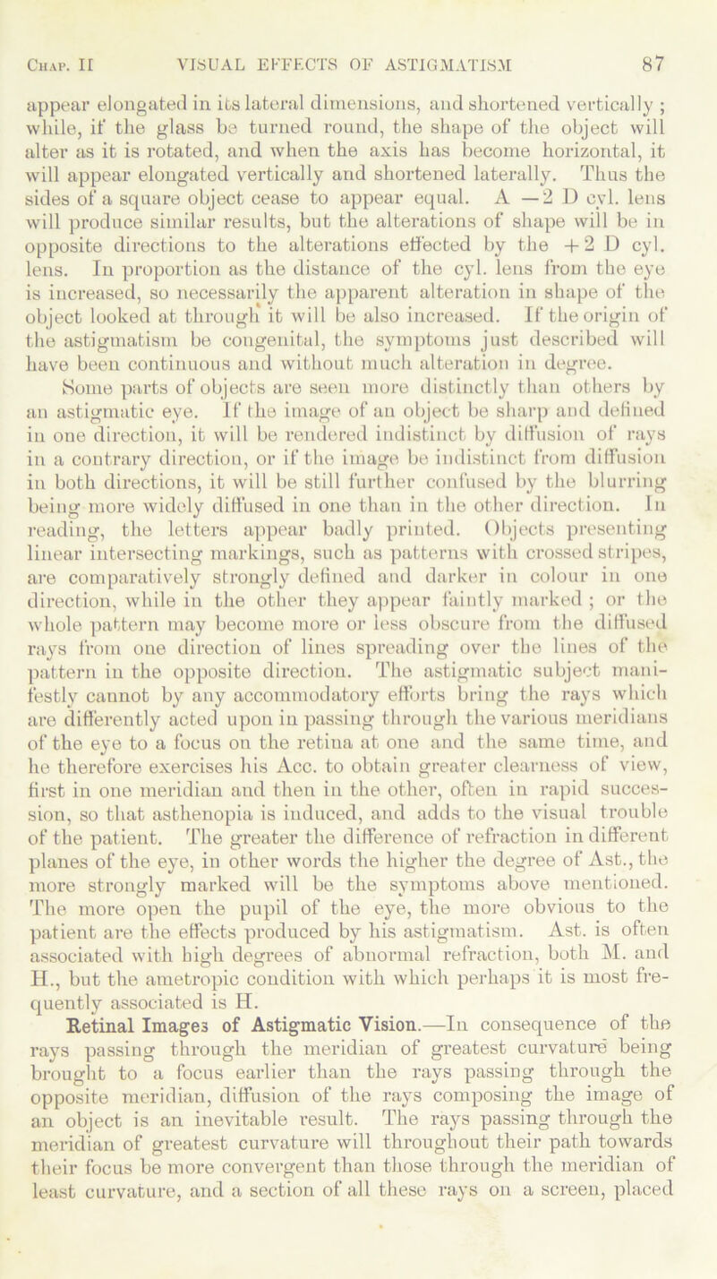 appear elongated in its lateral dimensions, and shortened vertically ; while, if the glass be turned round, the shape of the object will alter as it is rotated, and when the axis has become horizontal, it will appear elongated vertically and shortened laterally. Thus the sides of a square object cease to appear equal. A — 2 D eyl. lens will produce similar results, but the alterations of shape will be in opposite directions to the alterations effected by the +2 D cyl. lens. In proportion as the distance of the cyl. lens from the eye is increased, so necessarily the apparent alteration in shape of the object looked at through it will be also increased. If the origin of the astigmatism be congenital, the symptoms just described will have been continuous and without much alteration in degree. Some parts of objects are seen more distinctly than others by an astigmatic eye. If the image of an object be sharp and defined in one direction, it will be rendered indistinct by diffusion of rays in a contrary direction, or if the image be indistinct from diffusion in both directions, it will be still further confused by the blurring being more widely diffused in one than in the other direction. In reading, the letters appear badly printed. Objects presenting linear intersecting markings, such as patterns with crossed stripes, are comparatively strongly defined and darker in colour in one direction, while in the other they appear faintly marked ; or the whole pattern may become more or less obscure from the diffused rays from one direction of lines spreading over the lines of the pattern in the opposite direction. The astigmatic subject mani- festly cannot by any accommoclatory efforts bring the rays which are differently acted upon in passing through the various meridians of the eye to a focus on the retina at one and the same time, and he therefore exercises his Acc. to obtain greater clearness of view, first in one meridian and then in the other, often in rapid succes- sion, so that asthenopia is induced, and adds to the visual trouble of the patient. The greater the difference of refraction indifferent planes of the eye, in other words the higher the degree of Ast., the more strongly marked will be the symptoms above mentioned. The more open the pupil of the eye, the more obvious to the patient are the effects produced by his astigmatism. Ast. is often associated with high degrees of abnormal refraction, both M. and H., but the ametropic condition with which perhaps it is most fre- quently associated is H. Retinal Images of Astigmatic Vision.—In consequence of the rays passing through the meridian of greatest curvature being brought to a focus earlier than the rays passing through the opposite meridian, diffusion of the rays composing the image of an object is an inevitable result. The rays passing through the meridian of greatest curvature will throughout their path towards their focus be more convergent than those through the meridian of least curvature, and a section of all these rays on a screen, placed