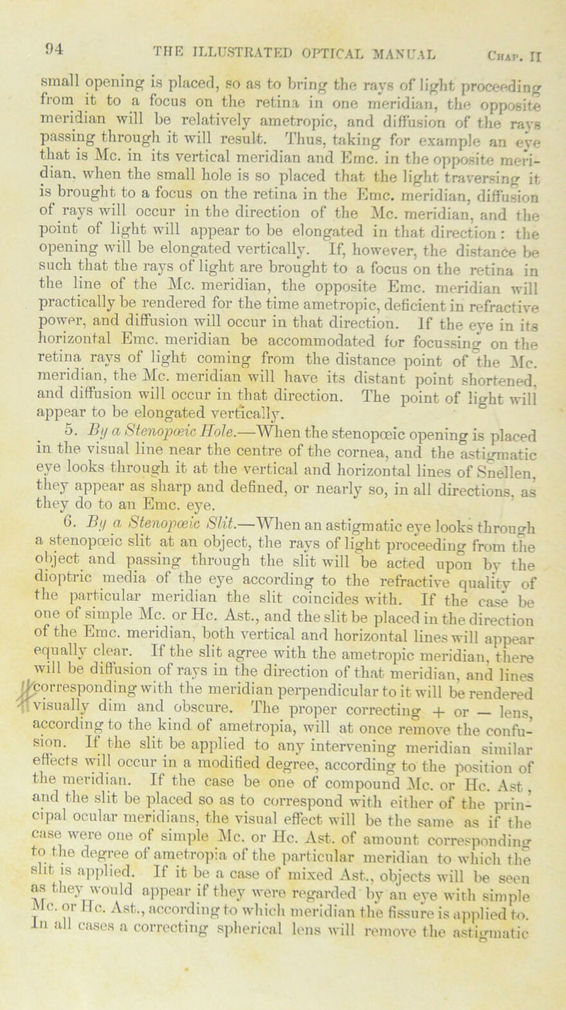 Chap. II small opening is placed, so as to bring the rays of light proceeding from it to a focus on the retina in one meridian, the opposite meridian will be relatively ametropic, and diffusion of the rays passing through it will result. Thus, taking for example an eve that is Me. in its vertical meridian and Emc. in the opposite meri- dian. when the small hole is so placed that the light traversing it is brought to a focus on the retina in the Emc. meridian, diffusion of rays will occur in the direction of the Me. meridian, and the point of light will appear to be elongated in that direction: the opening will be elongated vertically. If, however, the distance be such that the rays of light are brought to a focus on the retina in the line of the Me. meridian, the opposite Emc. meridian will practically be rendered for the time ametropic, deficient in refractive power, and diffusion will occur in that direction. If the eye in its horizontal Emc. meridian be accommodated for focussing on the retina rays of light coming from the distance point of the Me. mendian, the Mb. meridian will have its distant point shortened, and diffusion will occur in that direction. The point of light will appear to be elongated vertically. 5. By a Stenopoeic Hole.—When the stenopoeic opening is placed in the visual line near the centre of the cornea, and the astigmatic eye looks through it at the vertical and horizontal lines of Snellen, they appear as sharp and defined, or nearly so, in all directions, as they do to an Emc. eye. 6. By a Stenopoeic Slit.—When an astigmatic eye looks through a stenopoeic slit at an object, the rays of light proceeding from the object and passing through the slit will be acted upon by the dioptric media of the eye according to the refractive quality of the particular meridian the slit coincides with. If the case be one of simple Me. or He. Ast., and the slit be placed in the direction of the Emc. meridian, both vertical and horizontal lines will appear equally clear. If the slit agree with the ametropic meridian, there will be diffusion of rays in the direction of that meridian, and lines /^corresponding with the meridian perpendicular to it will be rendered ‘ visually dim and obscure. The proper correcting + or — lens, according to the kind of ametropia, will at once remove the confu- sion. If the slit be applied to any intervening meridian similar effects will occur in a modified degree, according to the position of the meridian. If the case be one of compound Me. or He. Ast, and the slit be placed so as to correspond with either of the prin- cipal ocular meridians, the visual effect will be the same as if the case were one of simple Me. or He. Ast. of amount corresponding to the degree of ametropia of the particular meridian to which the slit is applied. If it be a case of mixed Ast., objects will be seen as they would appear if they were regarded by an eve with simple Me. or He. Ast., according to which meridian the fissure is applied to. In all cases a correcting spherical lens will remove the astigmatic