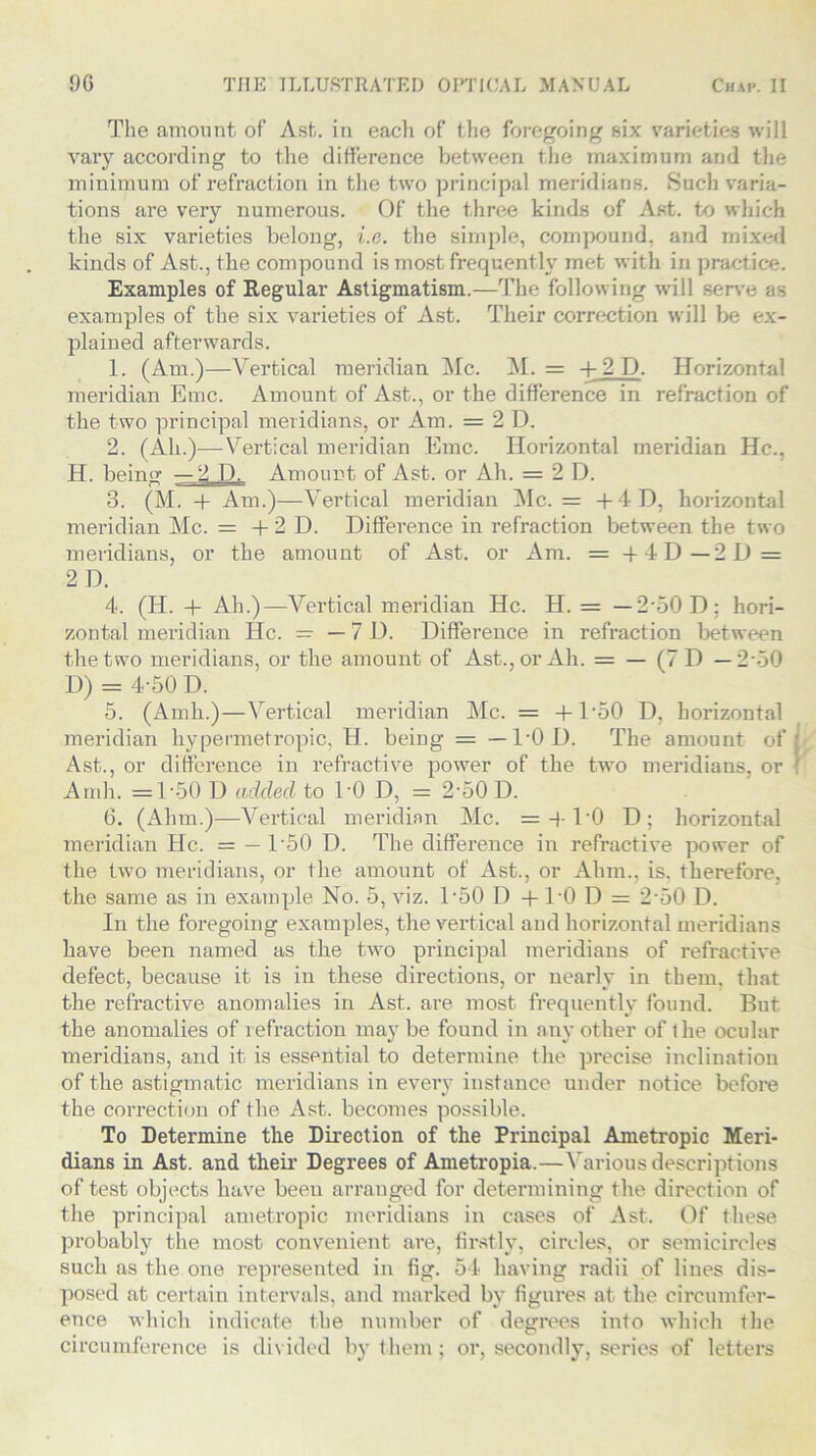 The amount of Ast. in each of the foregoing six varieties will vary according to the difference between the maximum and the minimum of refraction in the two principal meridians. Such varia- tions are very numerous. Of the three kinds of Ast. to which the six varieties belong, i.e. the simple, compound, and mixed kinds of Ast., the compound is most frequently met with in practice. Examples of Regular Astigmatism.—The following will serve as examples of the six varieties of Ast. Their correction will be ex- plained afterwards. 1. (Am.)—Vertical meridian Me. M. = + 2 D. Horizontal meridian Emc. Amount of Ast., or the difference in refraction of the two principal meridians, or Am. = 2 D. 2. (Ah.)—-Vertical meridian Emc. Horizontal meridian He., H. being —2 D. Amount of Ast. or Ah. = 2 D. 3. (M. + Am.)—Vertical meridian Me. = + 4D, horizontal meridian Me. = + 2 D. Difference in refraction between the two meridians, or the amount of Ast. or Am. = -f 4 D—2D = 2 D. 4. (H. + Ah.)—Vertical meridian He. H. = — 2-50 D; hori- zontal meridian He. = — 7 D. Difference in refraction between the two meridians, or the amount of Ast., or Ah. = — (7 D —2 o0 D) = 4-50 D. 5. (Amk.)—Vertical meridian Me. = + D50 D, horizontal meridian hypermetropic, H. beiug = -40 D. The amount of Ast., or difference in refractive power of the two meridians, or Arnh. =D50 D added to DO D, = 2,50 D. 6. (Alim.)—Vertical meridian Me. =-f-DO D; horizontal meridian He. = — D50 D. The difference in refractive power of the two meridians, or the amount of Ast., or Ahm., is. therefore, the same as in example No. 5, viz. D50 D + DO D = 2-50 D. In the foregoing examples, the vertical and horizontal meridians have been named as the two principal meridians of refractive defect, because it is in these directions, or nearly in them, that the refractive anomalies in Ast. are most frequently found. But the anomalies of refraction maybe found in any other of the ocular meridians, and it is essential to determine the precise inclination of the astigmatic meridians in every instance under notice before the correction of the. Ast. becomes possible. To Determine the Direction of the Principal Ametropic Meri- dians in Ast. and their Degrees of Ametropia.—Various descriptions of test objects have been arranged for determining the direction of the principal ametropic meridians in cases of Ast. Of these probably the most convenient are, firstly, circles, or semicircles such as the one represented in fig. 54 having radii of lines dis- posed at certain intervals, and marked by figures at the circumfer- ence which indicate the number of degrees into which the circumference is divided by them; or, secondly, series of letters