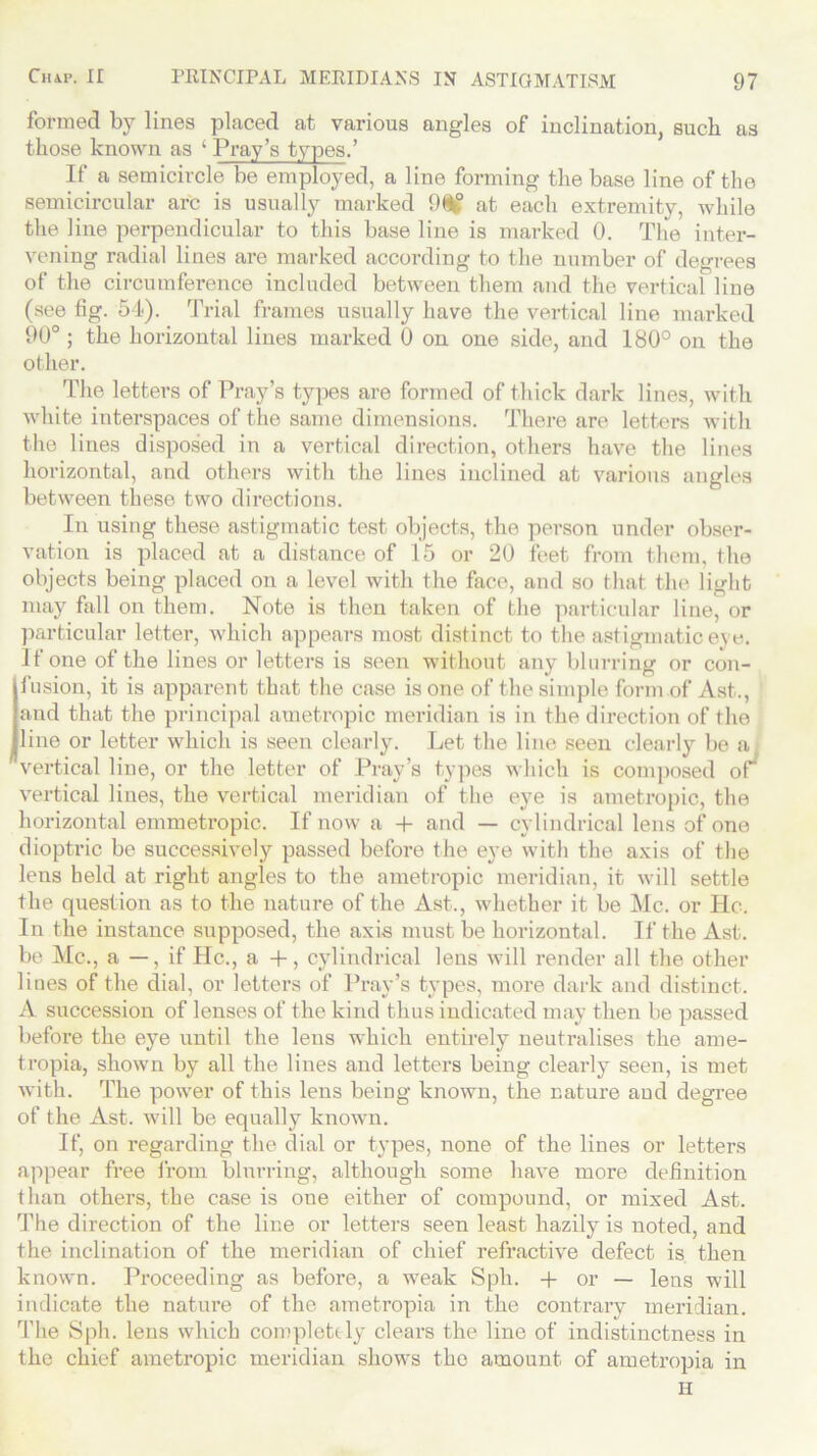 formed by lines placed at various angles of inclination, such as those known as ‘ Pray’s types.’ If a semicircle be employed, a line forming the base line of the semicircular arc is usually marked 9i£ at each extremity, while the line perpendicular to this base line is marked 0. The inter- vening radial lines are marked according to the number of degrees of the circumference included between them and the vertical line (see fig. 54). Trial frames usually have the vertical line marked 90° ; the horizontal lines marked 0 on one side, and 180° on the other. The letters of Pray’s types are formed of thick dark lines, with white interspaces of the same dimensions. There are letters with the lines disposed in a vertical direction, others have the lines horizontal, and others with the lines inclined at various angles between these two directions. In using these astigmatic test objects, the person under obser- vation is placed at a distance of 15 or 20 feet from them, the objects being placed on a level with the face, and so that the light may fall on them. Note is then taken of the particular line, or particular letter, which appears most distinct to the astigmatic eye. If one of the lines or letters is seen without any blurring or con- fusion, it is apparent that the case is one of the simple form of Ast., and that the principal ametropic meridian is in the direction of the line or letter which is seen clearly. Let the line seen clearly be a vertical line, or the letter of Pray’s types which is composed of^ vertical lines, the vertical meridian of the eye is ametropic, the horizontal emmetropic. If now a 4- and — cylindrical lens of one dioptric be successively passed before the eye with the axis of the lens held at right angles to the ametropic meridian, it will settle the question as to the nature of the Ast., whether it be Me. or He. In the instance supposed, the axis must be horizontal. If the Ast. be Me., a —, if He., a +, cylindrical lens will render all the other lines of the dial, or letters of Pray’s types, more dark and distinct. A succession of lenses of the kind thus indicated may then be passed before the eye until the lens which entirely neutralises the ame- tropia, shown by all the lines and letters being clearly seen, is met with. The power of this lens being known, the nature aud degree of the Ast. will be equally known. If, on regarding the dial or types, none of the lines or letters appear free from blurring, although some have more definition than others, the case is one either of compound, or mixed Ast. The direction of the line or letters seen least hazily is noted, and the inclination of the meridian of chief refractive defect is then known. Proceeding as before, a weak Sph. + or — lens will indicate the natui’e of the ametropia in the contrary meridian. The Sph. lens which completely clears the line of indistinctness in the chief ametropic meridian shows the amount of ametropia in H