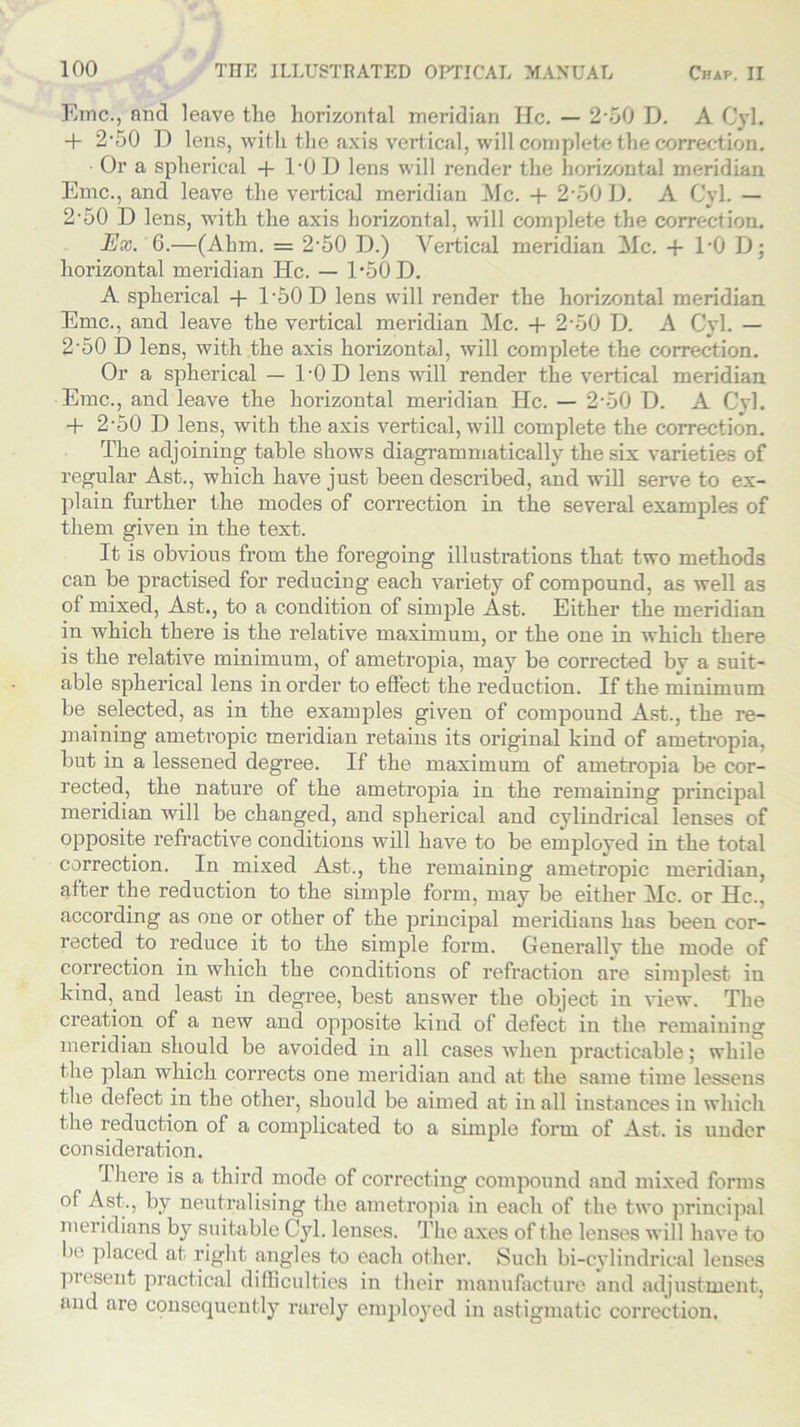 Emc., and leave the horizontal meridian He. — 2-o0 D. A Cyl. + 2-50 D lens, with the axis vertical, will complete the correction. Or a spherical + TO 1) lens will render the horizontal meridian Emc., and leave the vertical meridian Me. + 2-50 D. A Cyl. — 2'50 D lens, with the axis horizontal, will complete the correction. Ex. 6.—(Ahm. = 2-50 D.) Vertical meridian Me. + 1‘0 D; horizontal meridian He. — T50D. A spherical + T50D lens will render the horizontal meridian Emc., and leave the vertical meridian Me. + 2'50 D. A Cyl. — 2'50 D lens, with the axis horizontal, will complete the correction. Or a spherical — 1-0D lens will render the vertical meridian Emc., and leave the horizontal meridian He. — 2-50 D. A Cyl. + 2-50 D lens, with the axis vertical, will complete the correction. The adjoining table shows diagrammatically the six varieties of regular Ast., which have just been described, and will serve to ex- plain further the modes of correction in the several examples of them given in the text. It is obvious from the foregoing illustrations that two methods can be practised for reducing each variety of compound, as well as of mixed, Ast., to a condition of simple Ast. Either the meridian in which there is the relative maximum, or the one in which there is the relative minimum, of ametropia, may be corrected by a suit- able spherical lens in order to effect the reduction. If the minimum be selected, as in the examples given of compound Ast., the re- maining ametropic meridian retains its original kind of ametropia, but in a lessened degree. If the maximum of ametropia be cor- rected, the nature of the ametropia in the remaining principal meridian will be changed, and spherical and cylindrical lenses of opposite refractive conditions will have to be employed in the total correction. In mixed Ast., the remaining ametropic meridian, after the reduction to the simple form, may be either Me. or He., according as one or other of the principal meridians has been cor- rected to reduce it to the simple form. Generally the mode of correction in which the conditions of refraction are simplest in kind, and least in degree, best answer the object in view. The creation of a new and opposite kind of defect in the remaining meridian should be avoided in all cases when practicable; while the plan which corrects one meridian and at the same time lessens the defect in the other, should be aimed at in all instances in which the reduction of a complicated to a simple form of Ast. is under consideration. There is a third mode of correcting compound and mixed forms Astb k.I neutralising the ametropia in each of the two principal meridians by suitable Cyl. lenses. The axes of the lenses will have to be placed at right angles to each other. Such bi-cylindrical lenses present practical difficulties in (heir manufacture and adjustment, and are consequently rarely employed in astigmatic correction.