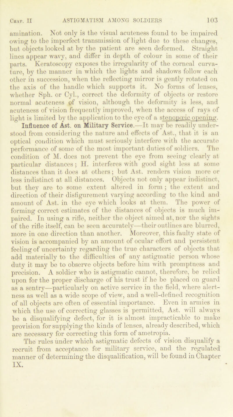 animation. Not only is the visual acuteness found to be impaired owing to the imperfect transmission of light due to these changes, but objects looked at by the patient are seen deformed. Straight lines appear wavy, and differ in depth of colour in some of their parts. Keratoscopy exposes the irregularity of the corneal curva- ture, by the manner in which the lights and shadows follow each other in succession, when the reflecting mirror is gently rotated on the axis of the handle which supports it. No forms of lenses, whether Sph. or Cyl., correct the deformity of objects or restore normal acuteness of vision, although the deformity is less, and acuteness of vision frequently improved, when the access of rays of light is limited by the application to the eye of a stenopoeic opening. Influence of Ast. on Military Service.—It may be readily under- stood from considering the nature and effects of Ast., that it is an optical condition which must seriously interfere with the accurate performance of some of the most important duties of soldiers. The condition of M. does not prevent the eye from seeing clearly at particular distances ; H. interferes with good sight less at some distances than it does at others; but Ast. renders vision more or less indistinct at all distances. Objects not only appear indistinct, but they are to some extent altered in form ; the extent and direction of their disfigurement varying according to the kind and amount of Ast. in the eye which looks at them. The power of forming correct estimates of the distances of objects is much im- paired. In using a rifle, neither the object aimed at, nor the sights of the rifle itself, can be seen accurately—their outlines are blurred, more in one direction than another. Moreover, this faulty state of vision is accompanied by an amount of ocular effort and persistent feeling of uncertainty regarding the true characters of objects that add materially to the difficulties of any astigmatic person whose duty it may be to observe objects before him with promptness and precision. A soldier who is astigmatic cannot, therefore, be relied upon for the proper discharge of his trust if he be placed on guard as a sentry—particularly on active service in the field, where alert- ness as well as a wide scope of view, and a well-defined recognition of all objects are often of essential importance. Even in armies in which the use of correcting glasses is permitted, Ast. will always be a disqualifying defect, for it is almost impracticable to make provision for supplying the kinds of lenses, ah'eady described, which are necessary for correcting this form of ametropia. The rules under which astigmatic defects of vision disqualify a recruit from acceptance for military service, and the regulated manner of determining the disqualification, will be found in Chapter IX.