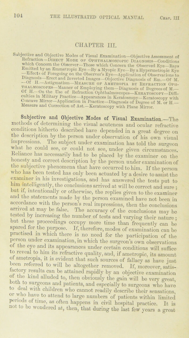 CHAPTER III. Subjective and Objective Modes of Visual Examination—Objective Assessment of Retraction—Direct Mode op Ophthalmoscopic Diagnosis—Conditions \vhich Concern the Observer—Those which Concern the Observed Eve—Bars Emitted by an Emmetropic Eye-By a Myopic Eye—By a Hypermetropic Eve —hifleet! of Foregoing on the Observer’s Eye—Application of Observations to Diagnosis—Erect and Inverted Images—Objective Diagnosis of Em.—Of M. ' Of H. Astigmatism—Measure of Ametropia by Refraction Oph- n?ArrMOr>COPES ^anner °f Employing them—Diagnosis of Degrees of M.— . *~^n ^ie ^se Refraction Ophthalmoscopes—Keratoscopy—Diffi- culties in Military Practice—Appearances in Keratoscopy—Keratoscopv with Concave Mirror—Application in Practice—Diagnosis of Degree of M. or H — Measure and Correction of Ast.—Keratoscopy with Plane Mirror. Subjective and Objective Modes of Visual Examination. The methods of determining the visual acuteness and ocular refractive conditions hitherto described have depended in a great degree on the description by the person under observation of his own visual impressions. The subject under examination has told the surgeon vhat lie could see, or could not see, under given circumstances. • tdnmce has necessarily had to be placed by the examiner on the onesty and correct description by the person under examination of the subjective phenomena that have occurred to him. If the person who has been tested has only been actuated by a desire to assist the examiner in his investigations, and has answered the tests put to him intelligently, the conclusions arrived at will be correct and sure ; but if, intentionally or otherwise, the replies given to the examiner and the statements made by the person examined have not been in accordance with the person’s real impressions, then the conclusions arrived at may be false. The accuracy of the conclusions may be tested by increasing the number of tests and varying their nature • but these proceedings occupy more time than frequently can be spared for the purpose. If, therefore, modes of examination can be practised in which there is no need for the participation of the person under examination, in which the surgeon’s own observations of the eye and its appearances under certain conditions will suffice to reveal to him its refractive quality, and, if ametropic, its amount of ametropia, it is evident that such sources of fallacy as have just leen referred to will be altogether removed. If, moreover, satis- actory results can be attained rapidly by an objective examination ol tlie kind alluded to, then obviously the gain will be very great both to surgeons and patients, and especially to surgeons who have to deal with children who cannot readily describe their sensations, or who have to attend to large numbers of patients within limited periods of time, as often happens in civil hospital practice. It is no 0 be w°ndered at, then, that during the last few years a great