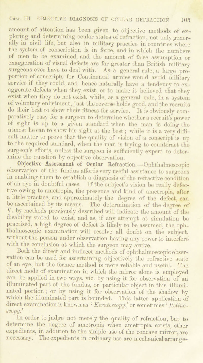 amount of attention lias been given to objective methods of ex- ploring and determining ocular states of refraction, not only gener- ally in civil life, but also in military practice in countries where the system of conscription is in force, and in which the numbers of men to be examined, and the amount of false assumption or exaggeration of visual defects are far greater than British military surgeons ever have to deal with. As a general rule, a large pro- portion of conscripts for Continental armies would avoid military service if they could, and hence naturally have a tendency to ex- aggerate defects when they exist, or to make it believed that they exist when they do not exist, while, as a general rule, in a system of voluntary enlistment, just the reverse holds good, and the recruits do their best to show their fitness for service. It is obviously com- paratively easy for a surgeon to determine whether a recruit’s power of sight is up to a given standard when the man is doing the utmost he can to show his sight at the best; while it is a very diffi- cult matter to prove that the quality of vision of a conscript is up to the required standard, when the man is trying to counteract the surgeon s efforts, unless the surgeon is sufficiently expert to deter- mine the question by objective observation. Objective Assessment of Ocular Refraction.—Ophthalmoscopic observation of the fundus affords very useful assistance to surgeons in enabling them to establish a diagnosis of the refractive condition of an eye in doubtful cases. If the subject’s vision be really defec- tive owing to ametropia, the presence and kind of ametropia, after a little practice, and approximately the degree of the defect, can be ascertained by its means. The determination of the degree of V- by methods previously described will indicate the amount of the disability stated to exist, and as, if any attempt at simulation be practised, a high degree of defect is likely to be assumed, the oph- thalmoscopic examination will resolve all doubt on the subject, without the person under observation having any power to interfere with the conclusion at which the surgeon may arrive. Both the direct and indirect methods of ophthalmoscopic obser- vation can be used for ascertaining objectively the refractive state of an eye, but the former method is more reliable and useful. The direct mode of examination in which the mirror alone is employed can be applied in two ways, viz. by using it for observation of an illuminated part of the fundus, or particular object in this illumi- nated portion; or by using it for observation of the shadow by which the illuminated part is bounded. This latter application of direct examination is known as ‘ Keratoscopy,’ or sometimes £ lietino- scopy.’ In order to judge not merely the quality of refraction, but to determine the degree of ametropia when ametropia exists, other expedients, in addition to the simple use of the concave mirror, are necessary. The expedients in ordinary use are mechanical arrange-