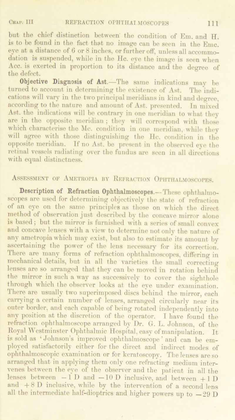 but the chief distinction between the condition of Em. and H. is to be found in the fact that no image can be seen in the Emc. eye at a distance of 6 or 8 inches, or further off, unless all accommo- dation is suspended, while in the He. eye the image is seen when Acc. is exerted in proportion to its distance and the degree of the defect. Objective Diagnosis of Ast.—The same indications may be turned to account in determining the existence of Ast. The indi- cations will vary in the two principal meridians in kind and degree, according to the nature and amount of Ast. presented. In mixed Ast. the indications will be contrary in one meridian to what they are in the opposite meridian ; they will correspond with those which characterise the Me. condition in one meridian, while they will agree with those distinguishing the He. condition in the opposite meridian. If no Ast. be present in the observed eye the retinal vessels radiating over the fundus are seen in all directions with equal distinctness. Assessment of Ametropia by Refraction Ophthalmoscopes. Description of Refraction Ophthalmoscopes.— These ophthalmo- scopes are used for determining objectively the state of refraction of an eye on the same principles as those on which the direct method of observation just described by the concave mirror alone is based; but the mirror is furnished with a series of small convex and concave lenses with a view to determine not only the nature of any ametropia which may exist, but also to estimate its amount by ascertaining the power of the lens necessary for its correction. I here are many forms of refraction ophthalmoscopes, differing in mechanical details, but in all the varieties the small correcting lenses are so arranged that they can be moved in rotation behind the mirror in such a way as successively to cover the sighthole through which the observer looks at the eye under examination. There are usually two superimposed discs behind the mirror, each carrying a certain number of lenses, arranged circularly near its outer border, and each capable of being rotated independently into any position at the discretion of the operator. I have found the refraction ophthalmoscope arranged by Dr. G. L. Johnson, of the Royal Westminster Ophthalmic Hospital, easy of manipulation. It is sold as ‘ Johnson's improved ophthalmoscope ’ and can be em- ployed satisfactorily either for the direct and indirect modes of ophthalmoscopic examination or for keratoscopy. The lenses are so arranged that in applying them only one refracting medium inter- venes between the eye of the observer and the patient in all the lenses between -ID and —10 D inclusive, and between +1D and +8D inclusive, while by the intervention of a second lens all the intermediate half-dioptrics and higher powers up to — 29 D