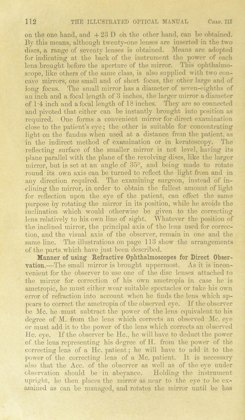 on the one hand, and -4- 23 D on tlie other hand, can be obtained. By this means, although twenty-one lenses are inserted in the two discs, a range of seventy lenses is obtained. Means are adopted for indicating at the back of the instrument the power of each lens brought before the aperture of the mirror. This ophthalmo- scope, like others of the same class, is also supplied with two con- cave mirrors, one small and of short focus, the other large and of long focus. The small mirror has a diameter of seven-eighths of an inch and a focal length of 3 inches, the larger mirror a diameter of 1-4 inch and a focal length of 18 inches. They are so connected and pivoted that either can be instantly brought into position as required. One forms a convenient mirror for direct examination close to the patient's eye; the other is suitable for concentrating light on the fundus when used at a distance from the patient, as in the indirect method of examination or in keratoscopy. The reflecting surface of the smaller mii’ror is not level, having its plane parallel with the plane of the revolving discs, like the larger mirror, but is set at an angle of 35°, and being made to rotate round its own axis can be turned to reflect the light from and in any direction required. The examining surgeon, instead of in- clining the mirror, in order to obtain the fullest amount of light for reflection upon the eye of the patient, can effect the same purpose by rotating the mirror in its position, while he avoids the inclination which would otherwise be given to the correcting lens relatively to his own line of sight. Whatever the position of the inclined mirror, the principal axis of the lens used for correc- tion, and the visual axis of the observer, remain in one and the same line. The illustrations on page 113 show the arrangements of the parts which have just been described. Manner of using Eefractive Ophthalmoscopes for Direct Obser- vation.—The small mirror is brought uppermost. As it is incon- venient for the observer to use one of the disc lenses attached to the mirror for correction of his own ametropia in case he is ametropic, he must either wear suitable spectacles or take his own error of refraction into account when he finds the lens which ap- pears to correct the ametropia of the observed eye. If the observer be Me. he must subtract the power of the lens equivalent to his degree of M. from the lens which corrects an observed Ale. eye or must add it to the power of the lens which corrects an observed tic. eye. If the observer be ltc., he will have to deduct the power of the lens representing his degree of H. from the power of the correcting lens of a He. patient; he will have to add it to the power of the correcting lens of a Me. patient. It is necessary also that the Acc. of the observer as well as of the eye under observation should be in abeyance. Holding the instrument upright, he then, places the mirror as near to the eye to be ex- amined as can be managed, and rotates the mirror until he has