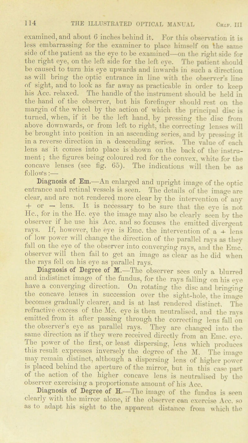 examined, and about G inches behind it. For this observation it is less embarrassing for the examiner to place himself on the same side of the patient as the eye to be examined—on the right side for the right eye, on the left side for the left eye. The patient should be caused to turn his eye upwards and inwards in such a direction as will bring the optic entrance in line with the observer’s line of sight, and to look as far away as practicable in order to keep his Acc. relaxed. The handle of the instrument should be held in the hand of the observer, but his forefinger should rest on the margin of the wheel by the action of which the principal disc is turned, when, if it be the left hand, by pressing the disc from above downwards, or from left to right, the correcting lenses will be brought into position in an ascending series, and by pressing it in a reverse direction in a descending series. The value of each lens as it comes into place is shown on the back of the instru- ment ; the figures being coloured red for the convex, white for the concave lenses (see fig. 65). The indications will then be as follows:— Diagnosis of Em.—An enlarged and upright image of the optic entrance and retinal vessels is seen. The details of the image are clear, and are not rendered more clear by the intervention of anv + or — lens. It is necessary to be sure that the eve is not He., for in the He. eye the image may also be clearly seen by the observer if he use his Acc. and so focuses the emitted divergent rays. If, however, the eye is Emc. the intervention of a -4- lens of low power will change the direction of the parallel rays as they fall on the eye ot the observer into converging rays, and the Emc. observer will then fail to get an image as clear as he did when the rays fell on liis eye as parallel rays. Diagnosis of Degree of M.—The observer sees onlv a blurred and indistinct image of the fundus, for the rays falling on his eve have a converging direction. On rotating the disc and bringing the concave lenses in succession over the si Hit-hole the image becomes gradually clearer, and is at last rendered distinct. The lefiactive excess of the l\Ic. eye is then neutralised, and the ravs emitted from it after passing through the correcting lens fall on the obseivei s e^e as parallel rays. rLhey are changed into the same direction as if they were received directly from an Emc. eve. I he power of the first, or least dispersing, lens which produces this result expresses inversely the degree of the M. The image may remain distinct, although a dispersing lens of higher power is placed behind the aperture of the mirror, but in this case part of the action of the higher concave lens is neutralised by the observer exercising a proportionate amount of his Acc. Diagnosis of Degree of H.—J he image of the fundus is seen clearly with the mirror alone, if the observer can exercise Acc. so as to adapt his sight to the apparent distance from which the