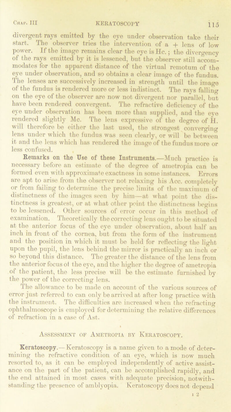 divergent rays emitted by the eye under observation take their start. The observer tries the intervention of a + lens of low power. If the image remains clear the eye is He.; the divergency of the rays emitted by it is lessened, but the observer still accom- modates for the apparent distance of the virtual remotum of the eye under observation, and so obtains a clear image of the fundus. The lenses are successively increased in strength until the image of the fundus is rendered more or less indistinct. The rays falling on the eye of the observer are now not divergent nor parallel, but have been rendered convergent. The refractive deficiency of the eye under observation has been more than supplied, and the eye rendered slightly Me. The lens expressive of the degree of H. will therefore be either the last used, the strongest converging lens under which the fundus was seen clearly, or will be between it and the lens which has rendered the image of the fundus more or less confused. Remarks on the Use of these Instruments.—Much practice is necessary before an estimate of the degree of ametropia can be formed even with approximate exactness in some instances. Errors are apt to arise from the observer not relaxing bis Acc. completely or from failing to determine the precise limits of the maximum of distinctness of the images seen by him—at what point the dis- tinctness is greatest, or at what other point the distinctness begins to be lessened. Other sources of error occur in this method of examination. Theoretical ly the correct ing lens ought to be situated at the anterior focus of the eye under observation, about half an inch in front of the cornea, but from the form of the instrument and the position in which it must be held for reflecting the light upon the pupil, the lens behind the mirror is practically an inch or so beyond this distance. The greater the distance of the lens from the anterior focus ol the eye, and the higher the degree of ametropia of the patient, the less precise will be the estimate furnished by the power of the correcting lens. The allowance to be made on account of the various sources of error just referred to can only be arrived at after long practice with the instrument. The difficulties are increased when the refracting ophthalmoscope is employed for determining the relative differences of refraction in a case of Ast. I Assessment of Ametropia by Keratoscopy. Keratoscopy.—Keratoscopy is a name given to a mode of deter- mining the refractive condition of an eye, which is now much resorted to, as it can be employed independently of active assist- ance on the part of the patient, can be accomplished rapidly, and the end attained in most cases with adequate precision, notwith- standing the presence of amblyopia. Keratoscopy does not depend