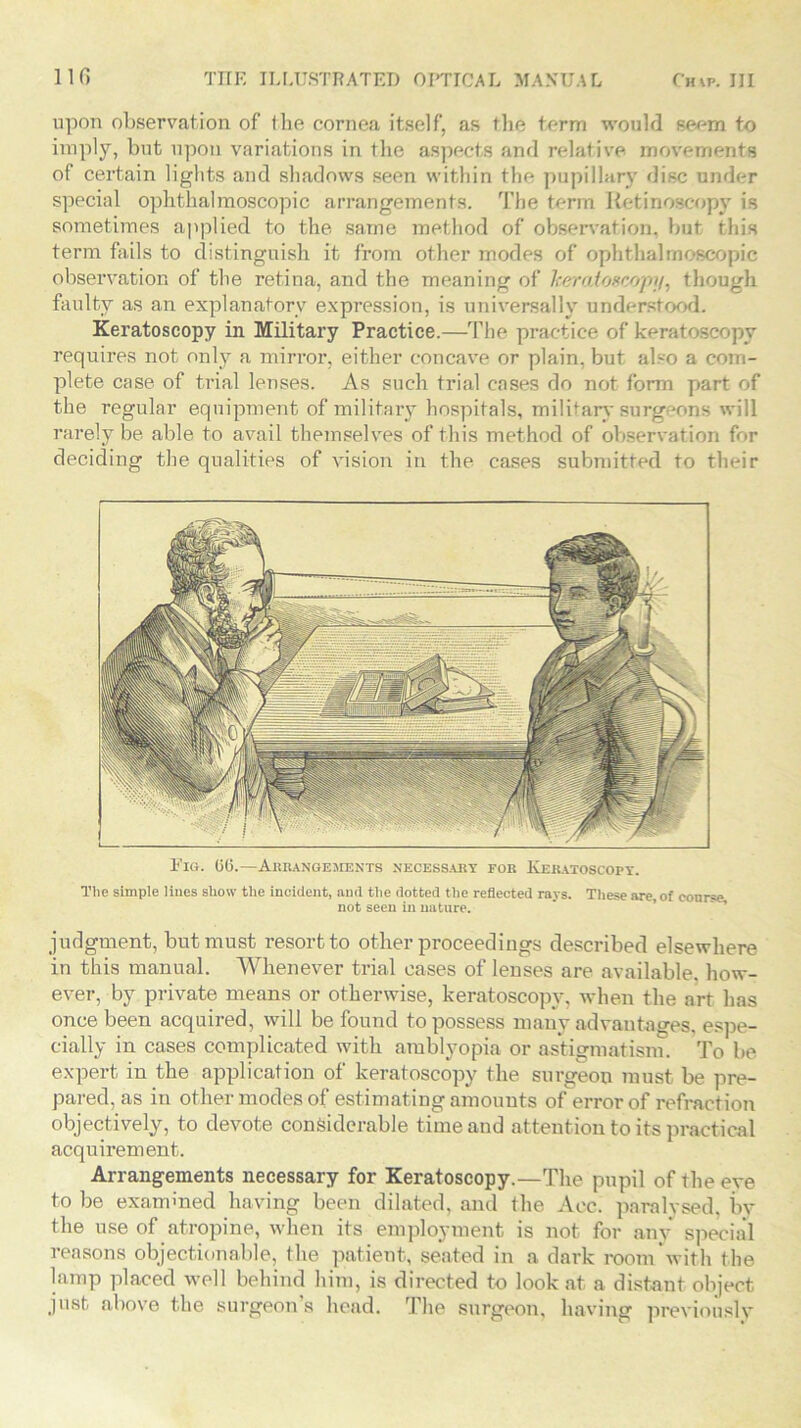 upon observation of the cornea itself, as the term would seem to imply, but upon variations in the aspects and relative movements of certain lights and shadows seen within the pupillary disc under special ophthalmoscopic arrangements. The term Ketinoscopv is sometimes applied to the same method of observation, but this term fails to distinguish it from other modes of ophthalmoscopic observation of the retina, and the meaning of heratoscop,i/, though faulty as an explanatory expression, is universally understood. Keratoscopy in Military Practice.—The practice of keratoscopy requires not only a mirror, either concave or plain, but also a com- plete case of trial lenses. As such trial cases do not form part of the regular equipment of military hospitals, military surgeons will rarely be able to avail themselves of this method of observation for deciding the qualities of vision in the cases submitted to their Pig. GO.—Arrangements necessary for Keratoscopy. The simple lines show the incident, and the dotted the reflected rays. These are, of course, not seen in nature. judgment, but must resort to other proceedings described elsewhere in this manual. Whenever trial cases of lenses are available how- ever, by private means or otherwise, keratoscopy, when the art has once been acquired, will be found to possess many advantages, espe- cially in cases complicated with amblyopia or astigmatism. To be expert in the application of keratoscopy the surgeon must be pre- pared, as in other modes of estimating amouuts of error of refraction objectively, to devote considerable time and attention to its practical acquirement. Arrangements necessary for Keratoscopy.—The pupil of the eye to be examined having been dilated, and the Acc. paralysed, by the use of atropine, when its employment is not for any special reasons objectionable, the patient, seated in a dark room'with the lamp placed well behind him, is directed to look at a distant object just above the surgeon’s head. The surgeon, having previously