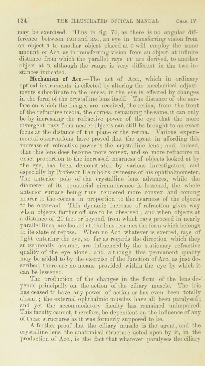 may be exercised. Thus in fig. 70, as there is no angular dif- ference between pajj and hag, an eye in transferring vision from an object B to another object placed at c will employ the same amount of Acc. as in transferring vision from an object at infinite distance from which the parallel rays PP are derived, to another object at B, although the range is very different in the two in- stances indicated. Mechanism of Acc.—The act of Acc., which in ordinary optical instruments is effected by altering the mechanical adjust- ments subordinate to the lenses, in the eye is effected by changes in the form of the crystalline lens itself. The distance of the sur- face on which the images are received, the retina, from the front of the refractive media, the cornea, remaining the same, it can only be by increasing the refractive power of the eye that the more divergent rays from nearer objects can still be brought to an exact focus at the distance of the plane of the retina. Various experi- mental observations have proved that the agent in affording this increase of refractive power is the crystalline lens; and. indeed, that this lens does become more convex, and so more refractive in exact proportion to the increased nearness of objects looked at by the eye, has been demonstrated by various investigators, and especially by Professor Helmholtz by means of his ophthalmometer. The anterior pole of the crystalline lens advances, while the diameter of its equatorial circumference is lessened, the whole anterior surface being thus rendered more convex and coming nearer to the cornea in proportion to the nearness of the objects to be observed. This dynamic increase of refraction gives way when objects farther off are to be observed; and when objects at a distance of 20 feet or beyond, from which rays proceed in nearly parallel lines, are looked at, the lens resumes the form which belongs to its state of repose. When no Acc. whatever is exerted, ra\ s of light entering the eye, so far as regards the direction which they subsequently assume, are influenced by the stationary refractive quality of the eye alone ; and although this permanent quality may be added to by the exercise of the function of Acc. as just de- scribed, there are no means provided within the eye by which it can be lessened. The production of the changes in the form of the lens de- pends principally on the action of the ciliary muscle. The iris has ceased to have any power of action or has even been totally absent; the external ophthalmic muscles have all been paralysed; and yet the accommodatory faculty has remained unimpaired. This faculty cannot, therefore, be dependent on the influence of any of these structures as it was formerly supposed to be. A further proof that the ciliary muscle is the' agent, and the crystalline lens the anatomical structure acted upon by it, in the production of Acc., is the fact that whatever paralyses the ciliary