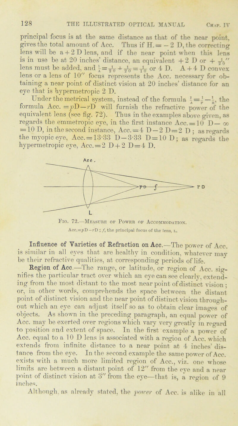 principal focus is at the same distance as that of the near point, gives the total amount of Acc. Thus if H. = — 2 D, the correcting lens will be a + 2 D lens, and if the near point when this lens is in use be at 20 inches’ distance, an equivalent + 2 D or -f t}T) lens must be added, and ^ + tV = tV or 4 D. A + 4 D convex lens or a lens of 10 focus represents the Acc. necessary for ob- taining a near point of distinct vision at 20 inches’ distance for an eye that is hypermetropic 2 D. Under the metrical system, instead of the formula \= ', —the formula Acc. =pD—rD will furnish the refractive power of the equivalent lens (see fig. 72). Thus in the examples above given, as regards the emmetropic eye, in the first instance Acc. = 10 D— cn = 10 D, m the second instance, Acc. = 4 13 — 2 13 = 2 13 ; as regards the myopic eye, Acc. = 13-33 D —3-33 D = 10D; as regards the hypermetropic eye, Acc. = 2 D + 2 D = 4 D. Fig. 72.—Measure of Power of Accommodation-. Acc.=pD-cD ; /, the principal focus of the lens, L. Influence of Varieties of Refraction on Acc.—The power of Acc. is similar in all eyes that are healthy in condition, whatever may be their refractive qualities, at corresponding periods of life. Region of Acc.—The range, or latitude, or region of Acc. sig- nifies the particular tract over which an eye can see clearly, extend- ing from the most distant to the most near point of distinct vision : or, in other words, comprehends the space between the distant point of distinct vision and the near point of distinct vision through- out which an eye can adjust itself so as to obtain clear images of objects. As shown in the preceding paragraph, an equal power of Acc. may be exerted over regions which vary very greatly in regard to position and extent of space. In the first example a power of Acc. equal to a 10 D lens is associated with a region of Acc. which extends from infinite distance to a near point at 4 inches’ dis- tance from the eye. In the second example the same power of Acc. exists with a much more limited region of Acc., viz. one whose limits are between a distant point of 12 from the eve and a near point of distinct vision at 3 from the eye—that is, a region of 9 inches. Although, as already stated, the power of Acc. is alike in all