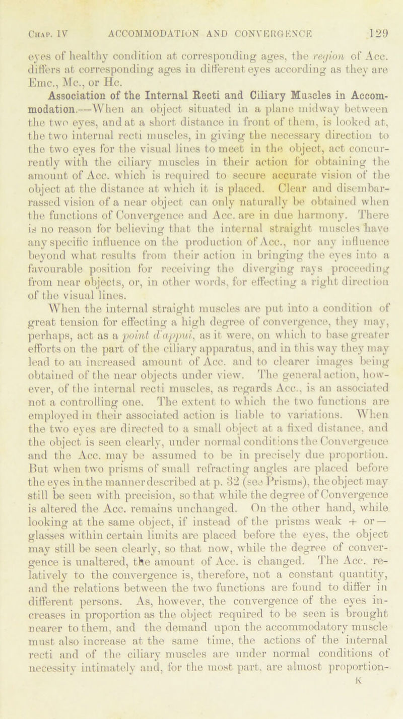 eves of healthy condition at corresponding ages, the rejion of Acc. differs at corresponding ages in different eyes according as they are Emc., Me., or He. Association of the Internal Recti and Ciliary Muscles in Accom- modation.—When an object situated in a plane midway between the two eyes, and at a short distance in front of them, is looked at, the two internal recti muscles, in giving the necessary direction to the two eyes for the visual lines to meet in the object, act concur- rently with the ciliary muscles in their action for obtaining the amount of Acc. which is required to secure accurate vision of the object at the distance at which it is placed. Clear and disembar- rassed vision of a near object can only naturally be obtained when the functions of Convergence and Acc. are in due harmony. There is no reason for believing that the internal straight muscles have any specific influence on the production of Acc., nor any influence beyond what results from their action in bringing the eyes into a favourable position for receiving the diverging rays proceeding from near objects, or, in other words, for effecting a right direction of the visual lines. When the internal straight muscles are put into a condition of great tension for effecting a high degree of convergence, they may, perhaps, act as a point d'apjnu, as it were, on which to base greater efforts on the part of the ciliary apparatus, and in this way they may lead to an increased amount of Acc. and to clearer images being obtained of the near objects under view. The general action, how- ever, of the internal recti muscles, as regards Acc., is an associated not a controlling one. The extent to which the two functions are employed in their associated action is liable to variations. When the two eyes are directed to a small object at a fixed distance, and the object is seen clearly, under normal conditions the Convergence and the Acc. may be assumed to be in precisely due proportion. But when two prisms of small refracting angles are placed before the eyes in the manner described at p. 32 (see Prisms), the object may still be seen with precision, so that while the degree of Convergence is altered the Acc. remains unchanged. On the other hand, while looking at the same object, if instead of the prisms weak t- or — glasses within certain limits are placed before the eyes, the object may still be seen clearly, so that now, while the degree of conver- gence is unaltered, the amount of Acc. is changed. The Acc. re- latively to the convergence is, therefore, not a constant quantity, and the relations between the two functions are found to differ in different persons. As, however, the convergence of the eyes in- creases in proportion as the object required to be seen is brought nearer to them, and the demand upon the accommodatory muscle must also increase at the same time, the actions of the internal recti and of the ciliary muscles are under normal conditions of necessity intimately and, for the most part, are almost proportion- K