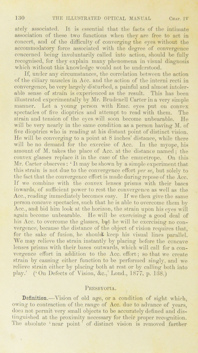 ately associated. It is essential that the facts of the intimate association of these two functions when they are free to act in concert, and of the difficulty of converging the eyes without the accommodatory force associated with the degree of convergence concerned being involuntarily called into action, should be fully recognised, for they explain many phenomena in visual diagnosis which without this knowledge would not be understood. If, under any circumstances, the correlation between the action of the ciliary muscles in Acc. and the action of the interni recti in convergence, be very largely disturbed, a painful and almost intoler- able sense of strain is experienced as the result. This has been illustrated experimentally by Mr. Brudenell Carter in a very simple manner. Let a young person with Emc. eyes put on convex spectacles of five dioptrics and attempt to read with them. The strain and tension of the eyes will soon become unbearable. He will be very nearly in the same condition as a person having M. of five dioptrics who is reading at his distant point of distinct vision. He will be converging to a point at 8 inches’ distance, while there will be no demand for the exercise of Acc. In the myope, his amount of M. takes the place of Acc. at the distance named; the convex glasses replace it in the case of the emmetrope. On this Mr. Carter observes : £ It may be shown by a simple experiment that this strain is not due to the convergence effort per se, but solelv to the fact that the convergence effort is made during repose of the Acc. If we combine with the convex lenses prisms with their bases inwards, of sufficient power to rest the convergence as well as the Acc., reading immediately becomes easy. If we then give the same person concave spectacles, such that he is able to overcome them bv Acc., and bid him look at the horizon, the strain upon his eves will again become unbearable. He will be exercising a good deal of li is Acc. to overcome the glasses, b^.t he will be exercising no con- vergence, because the distance of the object of vision requires that, for the sake of fusion, he shoulct keep his visual lines parallel. We may relieve the strain instantly by placing before the concave lenses prisms with their bases outwards, which will call for a con- vergence effort in addition to the Acc. effort; so that we create strain by causing either function to be performed singly, and we relieve strain either by placing both at rest or by calling both into play.’ (‘On Defects of Vision, &c.,’ Lond., 1877, p. 138.) Presbyopia. Definition.—Vision of old age, or a condition of sight which, owing to contraction of the range of Acc. due to advance of years, doe3 not permit very small objects to be accurately defined and dis- tinguished at the proximity necessary for their proper recognition. The absolute ‘near point’ of distinct vision is removed further