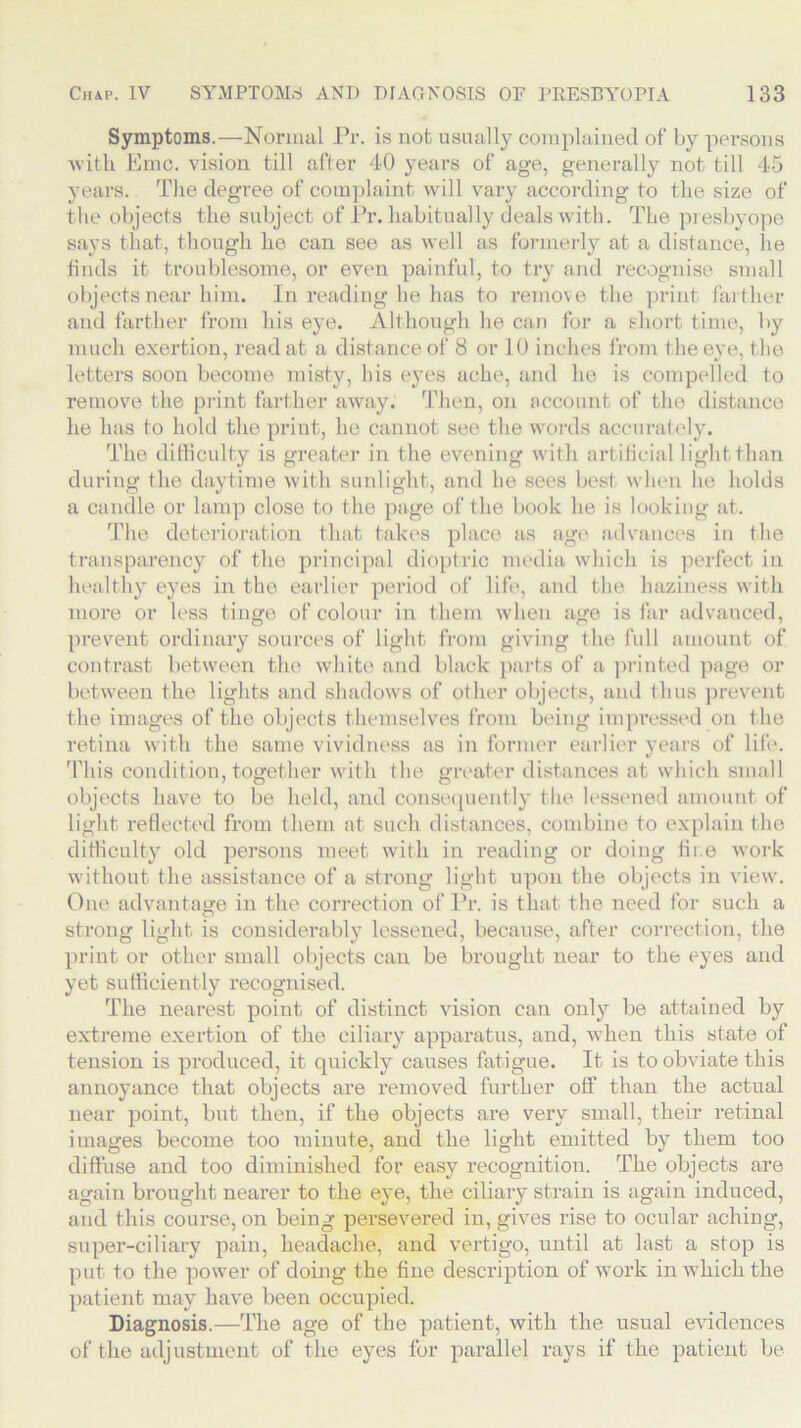 Symptoms.—Normal Pr. is not usually complained of by persons with Emc. vision till after 40 years of age, generally not till 45 years. The degree of complaint will vary according to the size of the objects the subject of Pr. habitually deals with. The presbyope says that, though he can see as well as formerly at a distance, he finds it troublesome, or even painful, to try and recognise small objects near him. In reading he has to remove the print farther and farther from his eye. Although he can for a short time, by much exertion, read at a distance of 8 or 10 inches from the eye, the letters soon become misty, his eyes ache, and ho is compelled to remove the print farther away. Then, on account of the distance he has to hold the print, he cannot see the words accurately. The difficulty is greater in the evening with artificial light than during the daytime with sunlight, and he sees best when he holds a candle or lamp close to the page of the book he is looking at. The deterioration that takes place as age advances in the transparency of the principal dioptric media which is perfect in healthy eyes in the earlier period of life, and the haziness with more or less tinge of colour in them when age is far advanced, prevent ordinary sources of light from giving the full amount of contrast between the white and black parts of a printed page or between the lights and shadows of other objects, and thus prevent the images of the objects themselves from being impressed on the retina with the same vividness as in former earlier years of life. This condition, together with the greater distances at which small objects have to be held, and consequently the lessened amount of light reflected from them at such distances, combine to explain the difficulty old persons meet with in reading or doing fire work without the assistance of a strong light upon the objects in view. One advantage in the correction of Pr. is that the need for such a strong light is considerably lessened, because, after correction, the print or other small objects can be brought near to the eyes and yet sufficiently recognised. The nearest point of distinct vision can only be attained by extreme exertion of the ciliary apparatus, and, when this state of tension is produced, it quickly causes fatigue. It is to obviate this annoyance that objects are removed further off than the actual near point, but then, if the objects are very small, their retinal images become too minute, and the light emitted by them too diffuse and too diminished for easy recognition. The objects are again brought neai'er to the eye, the ciliary strain is again induced, and this course, on being persevered in, gives rise to ocular aching, super-ciliary pain, headache, and vertigo, until at last a stop is put to the power of doing the fine description of work in which the patient may have been occupied. Diagnosis.—The age of the patient, with the usual evidences of the adjustment of the eyes for parallel rays if the patient be