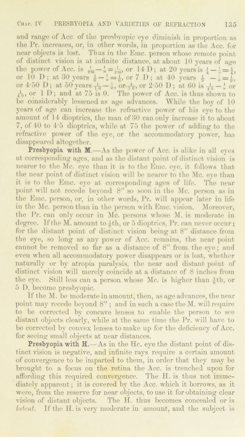 and range of Acc of fclie presbyopic eye diminish in proportion as the Pr. increases, or, in other words, in proportion as the Acc. for near objects is lost. Thus in the Kmc. person whose remote point of distinct vision is at infinite distance, at about 10 years of age the power of Acc. is ^ — i = or 14 D; at 20 years is J — or 10 D ; at 30 years l=fa or 7 D ; at 40 years £ — « = £, or 4'50 D; at 50 years ^ — 4, or^, or 2 ‘50 I); at 60 is ^ — l or j-C,, or 1 D ; and at 75 is 0. The power of Acc. is thus shown to be considerably lessened as age advances. While the boy of 10 years of age can increase the refractive power of his eye to the amount of 14 dioptrics, the man of 30 can only increase it to about 7, of 40 to 4 5 dioptrics, while at 75 the power of adding to the refractive power of the eye, or the accommodatory power, has disappeared altogether. Presbyopia with M.—As the power of Acc. is alike in all eyes at corresponding ages, and as the distant point of distinct vision is nearer to the Me. eye than it is to the Emc. eye, it follows that the near point of distinct vision will be nearer to the Me. eye than it is to the Emc. eye at corresponding ages of life. The near point will not recede beyond 8 so soon in the Me. person as in the Emc. person, or, in other words, Pr. will appear later in life in the Me. person than in the person with Emc. vision. Moreover, the Pr. can only occur in Me. persons whose M. is moderate in degree. If the M. amount to £th, or 5 dioptrics, Pr. can never occur ; for the distant point of distinct vision being at 8 distance from the eye, so long as any power of Acc. remains, the near point cannot be removed so far as a distance of 8 from the eye: and even when all accommodatoi’y power disappears or is lost, whether naturally or by atropia paralysis, the near and distant point of distinct vision will merely coincide at a distance of 8 inches from the eye. Still less can a person whose Me. is higher than £th, or 5 D, become presbyopic. If the M. be moderate in amount, then, as age advances, the near point may i*ecede beyond 8 ; and in such a case the M. will require to be corrected by concave lenses to enable the person to see distant objects clearly, while at the same time the Pr. will have to be corrected by convex lenses to make up for the deficiency of Acc. for seeing small objects at near distances. Presbyopia with H. —As in the He. eye the distant point of dis- tinct vision is negative, and infinite rays require a certain amount of convergence to be imparted to them, in order that they may be brought to a focus on the retina the Acc. is trenched upon for affording this required convergence. The H. is thus not imme- diately apparent; it is covered by the Acc. which it borrows, as it were, from the reserve for near objects, to use it for obtaining clear vision of distant objects. The H. thus becomes concealed or is latent. If the II. is very moderate in amount, and the subject is