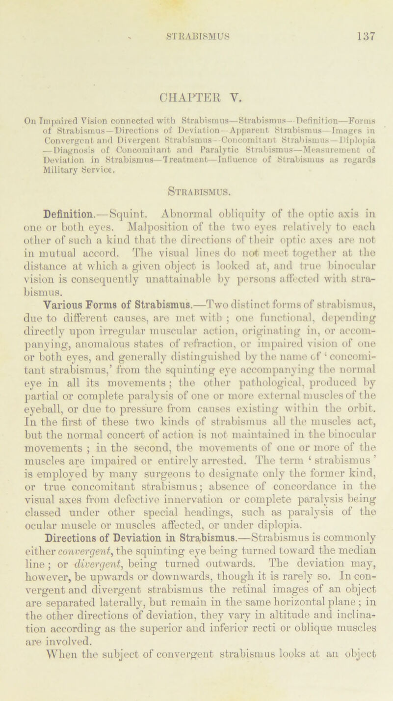 CHAPTER V. On Impaired Vision connected with Strabismus—Strabismus- Definition—Forms of Strabismus—Directions of Deviation- Apparent Strabismus—Images in Convergent and Divergent Strabismus- Concomitant Strabismus — Diplopia — Diagnosis of Concomitant and Paralytic Strabismus—Measurement of Deviation in Strabismus— Treatment—Influence of Strabismus as regards Military Service. Strabismus. Definition.—Squint. Abnormal obliquity of the optic axis in one or both eyes. Malposition of the two eyes relatively to each other of such a kind that the directions of their optic; axes are not in mutual accord. The visual lines do not meet together at the distance at which a given object is looked at, and true binocular vision is consequently unattainable by persons affected with stra- bismus. Various Forms of Strabismus.—Two distinct forms of strabismus, due to different causes, are met with ; one functional, depending directly upon irregular muscular action, originating in, or accom- panying, anomalous states of refraction, or impaired vision of one or both eyes, and generally distinguished by the name of ‘ concomi- tant strabismus,’ from the squinting eye accompanying the normal eye in all its movements; the other pathological, produced by partial or complete paralysis of one or more external muscles of the eyeball, or due to pressure from causes existing within the orbit. In the first of these two kinds of strabismus all the muscles act, but the normal concert of action is not maintained in the binocular movements ; in the second, the movements of one or more of the muscles are impaired or entirely arrested. The term ‘ strabismus ’ is employed by many surgeons to designate only the former kind, or true concomitant strabismus; absence of concordance in the visual axes from defective innervation or complete paralysis being classed under other special headings, such as paralysis of the ocular muscle or muscles affected, or under diplopia. Directions of Deviation in Strabismus.—Strabismus is commonly either convergent, the squinting eye being turned toward the median line ; or divergent, being turned outwards. The deviation may, however, be upwards or downwards, though it is rarely so. In con- vergent and divergent strabismus the retinal images of an object are separated laterally, but remain in the same horizontal plane ; in the other directions of deviation, they vary in altitude and inclina- tion according as the superior and inferior recti or oblique muscles are involved. When the subject of convergent strabismus looks at an object